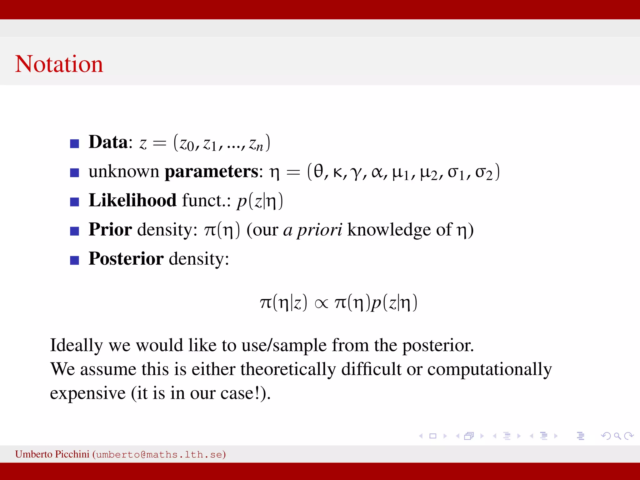 Notation Data: z = (z0, z1, ..., zn) unknown parameters: η = (θ, κ, γ, α, µ1, µ2, σ1, σ2) Likelihood funct.: p(z|η) Prior density: π(η) (our a priori knowledge of η) Posterior density: π(η|z) ∝ π(η)p(z|η) Ideally we would like to use/sample from the posterior. We assume this is either theoretically difﬁcult or computationally expensive (it is in our case!). Umberto Picchini (umberto@maths.lth.se) 
