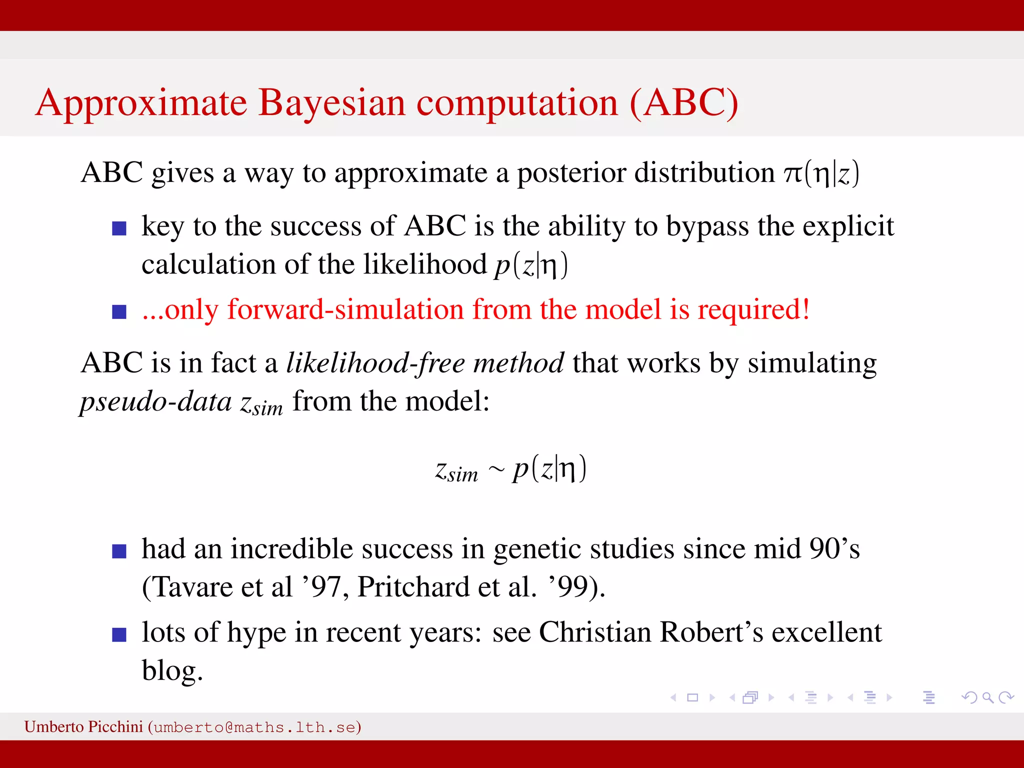 Approximate Bayesian computation (ABC) ABC gives a way to approximate a posterior distribution π(η|z) key to the success of ABC is the ability to bypass the explicit calculation of the likelihood p(z|η) ...only forward-simulation from the model is required! ABC is in fact a likelihood-free method that works by simulating pseudo-data zsim from the model: zsim ∼ p(z|η) had an incredible success in genetic studies since mid 90’s (Tavare et al ’97, Pritchard et al. ’99). lots of hype in recent years: see Christian Robert’s excellent blog. Umberto Picchini (umberto@maths.lth.se) 