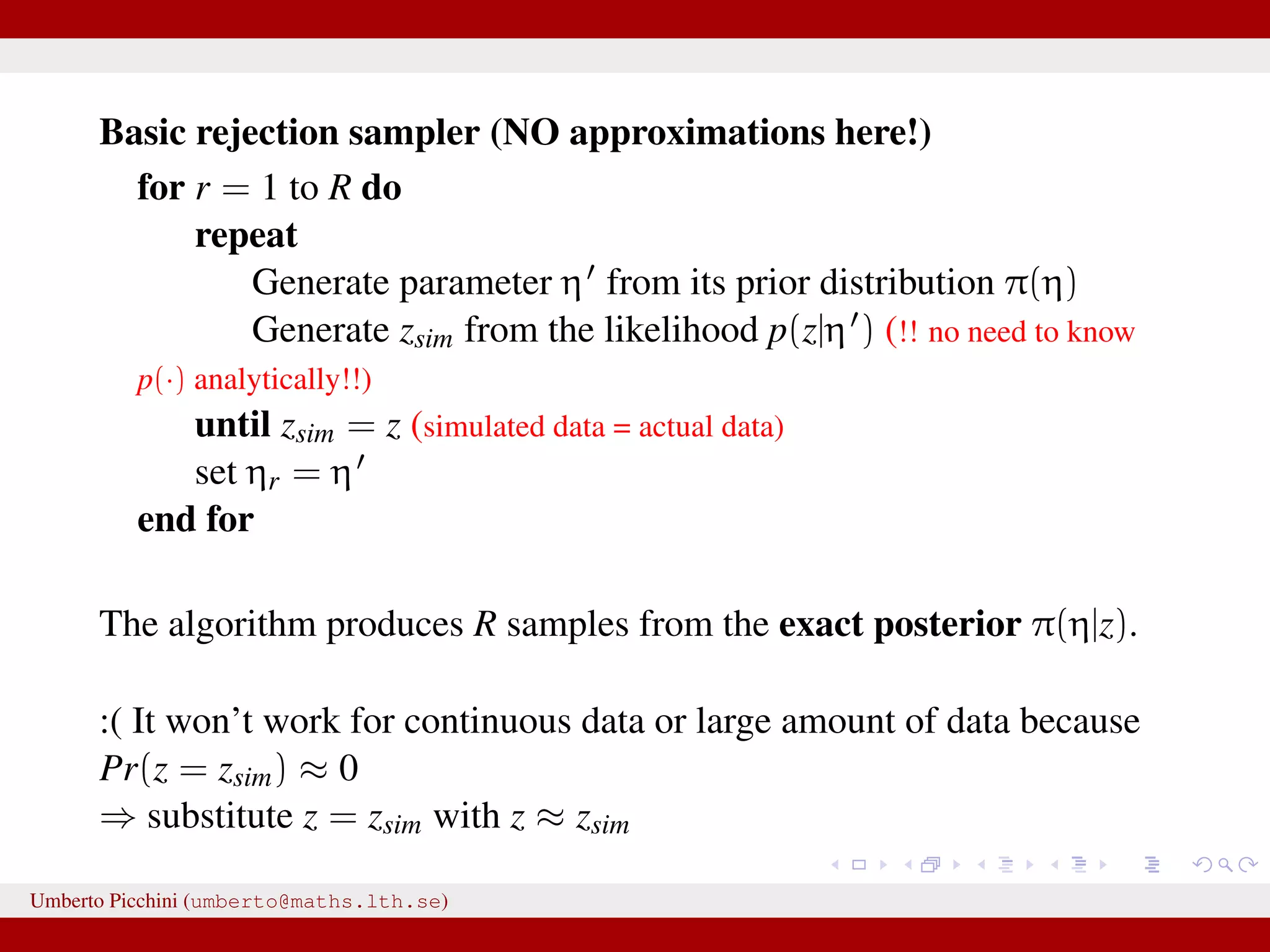 Basic rejection sampler (NO approximations here!) for r = 1 to R do repeat Generate parameter η from its prior distribution π(η) Generate zsim from the likelihood p(z|η ) (!! no need to know p(·) analytically!!) until zsim = z (simulated data = actual data) set ηr = η end for The algorithm produces R samples from the exact posterior π(η|z). :( It won’t work for continuous data or large amount of data because Pr(z = zsim) ≈ 0 ⇒ substitute z = zsim with z ≈ zsim Umberto Picchini (umberto@maths.lth.se) 