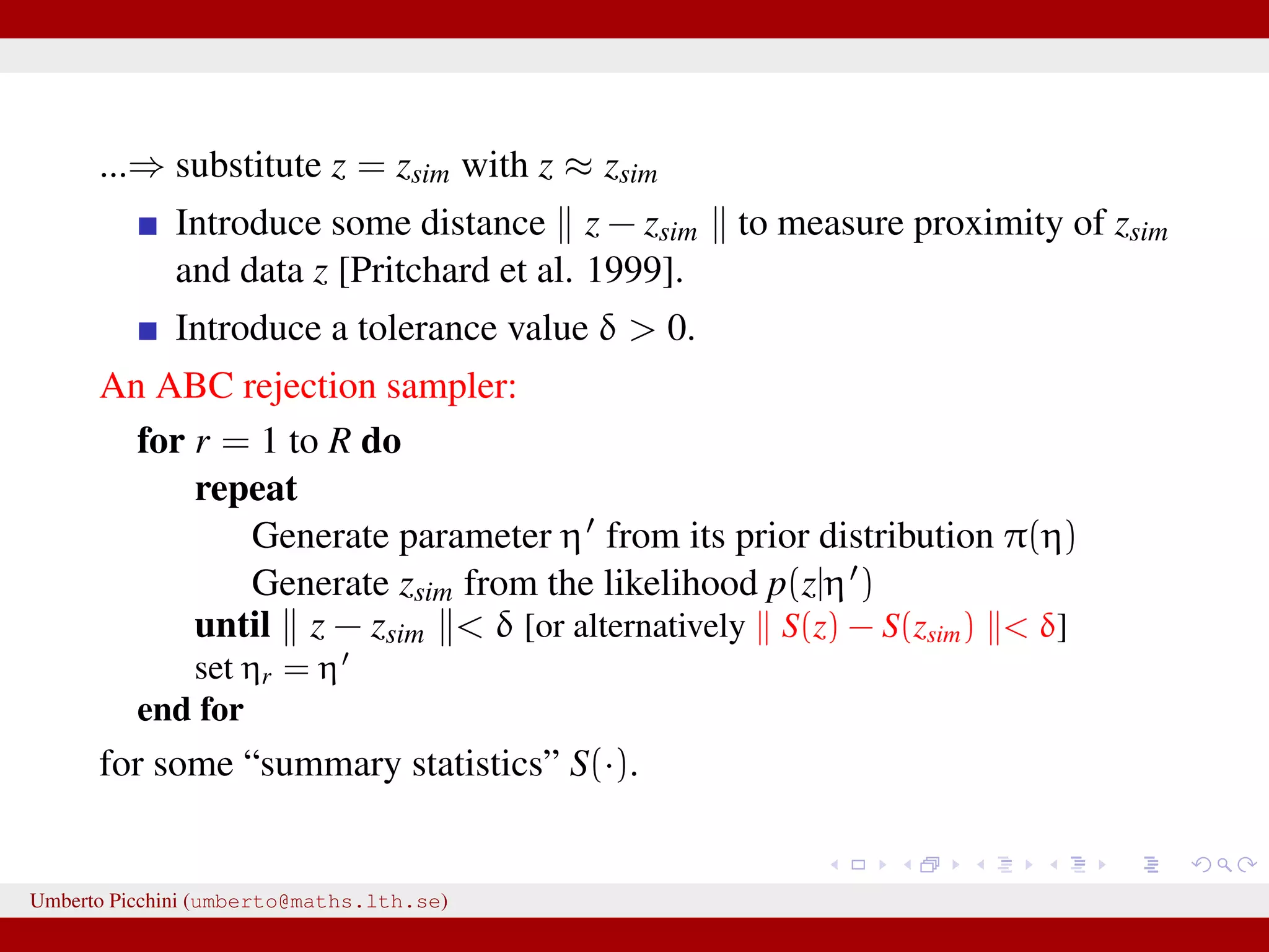 ...⇒ substitute z = zsim with z ≈ zsim Introduce some distance z − zsim to measure proximity of zsim and data z [Pritchard et al. 1999]. Introduce a tolerance value δ > 0. An ABC rejection sampler: for r = 1 to R do repeat Generate parameter η from its prior distribution π(η) Generate zsim from the likelihood p(z|η ) until z − zsim < δ [or alternatively S(z) − S(zsim) < δ] set ηr = η end for for some “summary statistics” S(·). Umberto Picchini (umberto@maths.lth.se) 