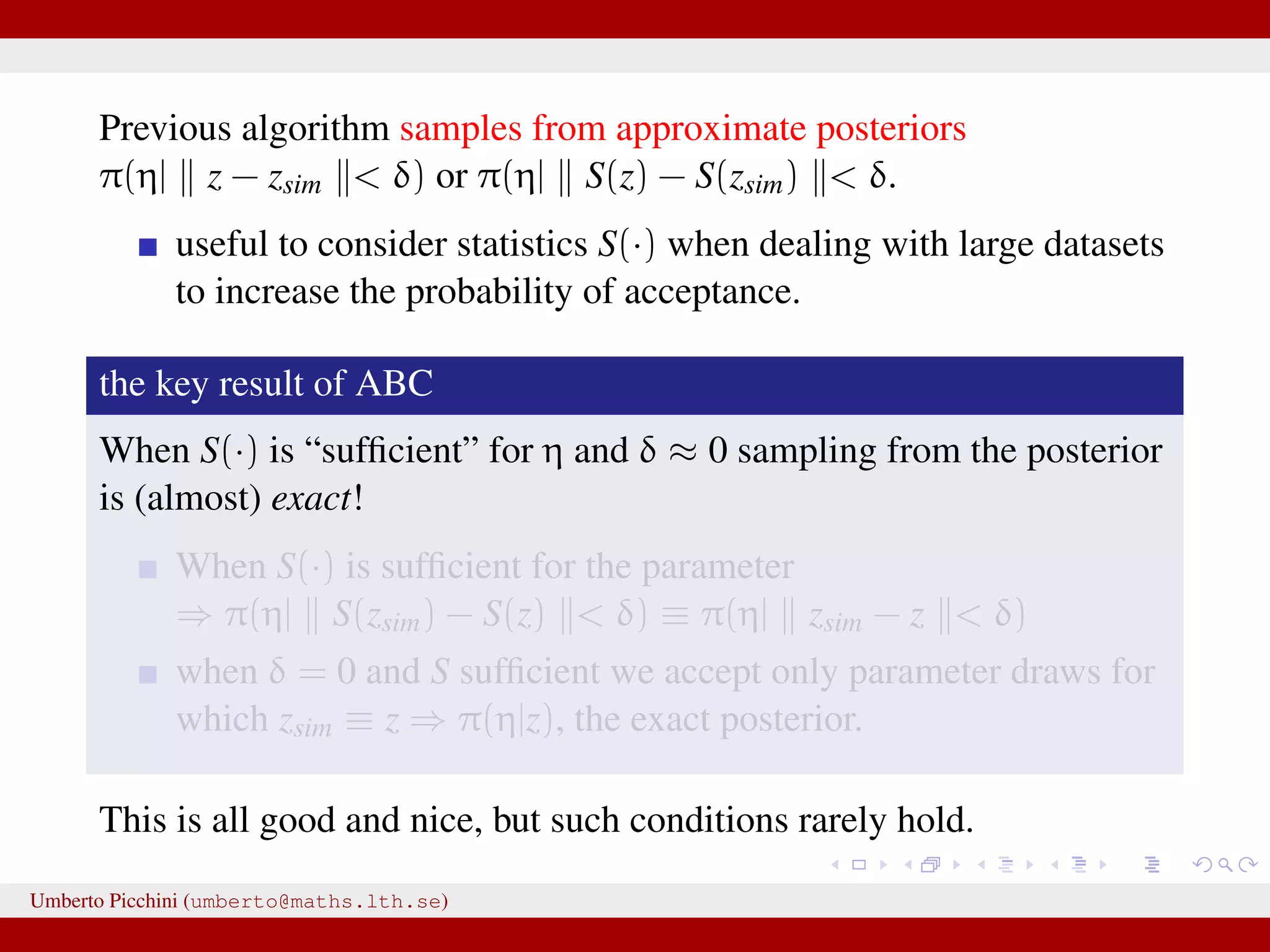 Previous algorithm samples from approximate posteriors π(η| z − zsim < δ) or π(η| S(z) − S(zsim) < δ. useful to consider statistics S(·) when dealing with large datasets to increase the probability of acceptance. the key result of ABC When S(·) is “sufﬁcient” for η and δ ≈ 0 sampling from the posterior is (almost) exact! When S(·) is sufﬁcient for the parameter ⇒ π(η| S(zsim) − S(z) < δ) ≡ π(η| zsim − z < δ) when δ = 0 and S sufﬁcient we accept only parameter draws for which zsim ≡ z ⇒ π(η|z), the exact posterior. This is all good and nice, but such conditions rarely hold. Umberto Picchini (umberto@maths.lth.se) 