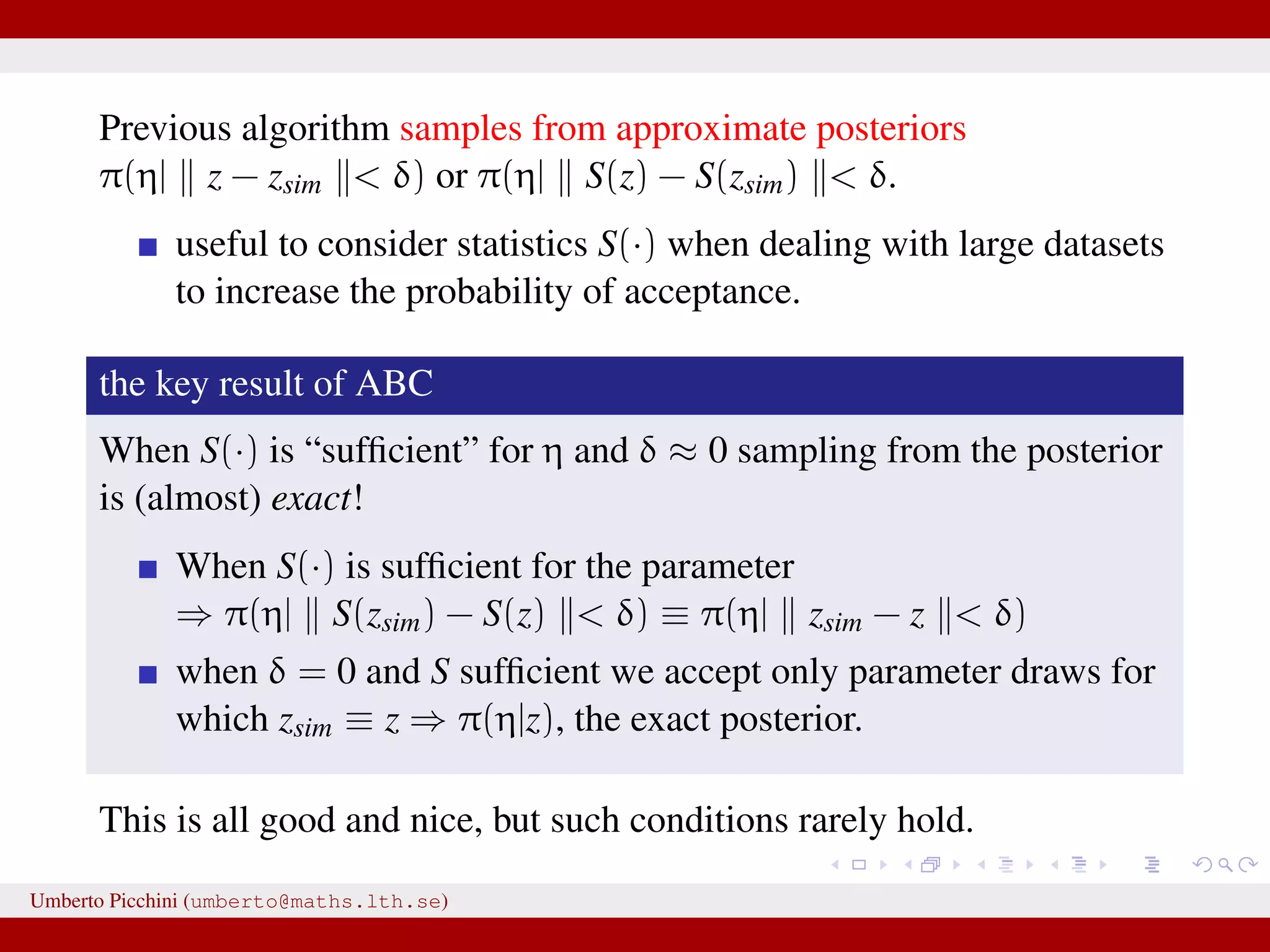 Previous algorithm samples from approximate posteriors π(η| z − zsim < δ) or π(η| S(z) − S(zsim) < δ. useful to consider statistics S(·) when dealing with large datasets to increase the probability of acceptance. the key result of ABC When S(·) is “sufﬁcient” for η and δ ≈ 0 sampling from the posterior is (almost) exact! When S(·) is sufﬁcient for the parameter ⇒ π(η| S(zsim) − S(z) < δ) ≡ π(η| zsim − z < δ) when δ = 0 and S sufﬁcient we accept only parameter draws for which zsim ≡ z ⇒ π(η|z), the exact posterior. This is all good and nice, but such conditions rarely hold. Umberto Picchini (umberto@maths.lth.se) 