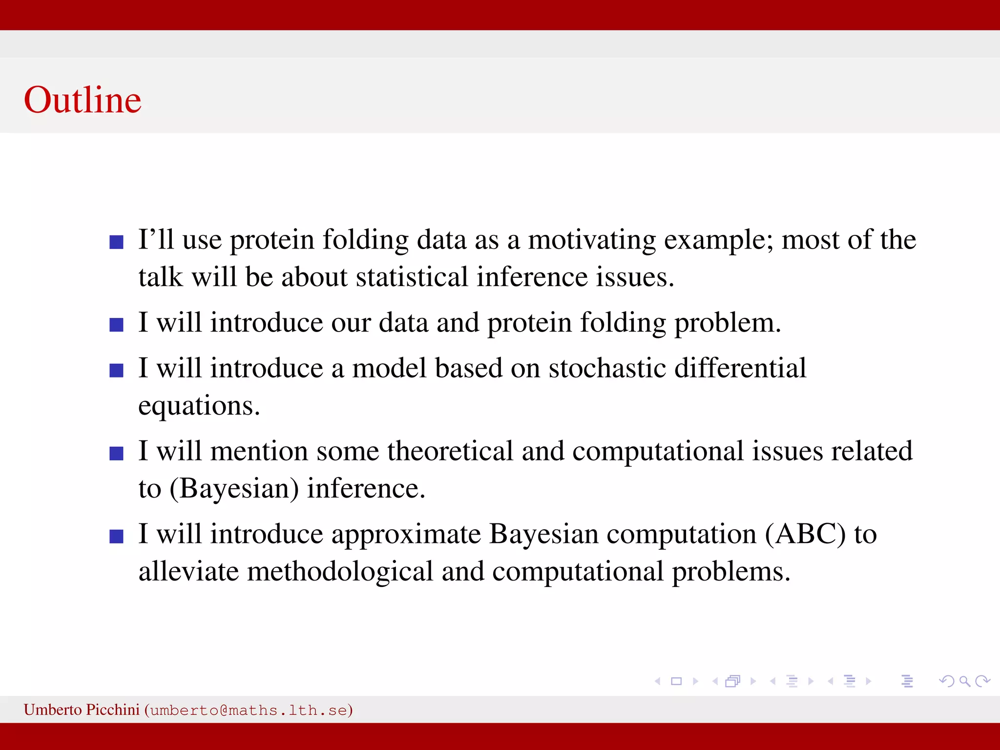 Outline I’ll use protein folding data as a motivating example; most of the talk will be about statistical inference issues. I will introduce our data and protein folding problem. I will introduce a model based on stochastic differential equations. I will mention some theoretical and computational issues related to (Bayesian) inference. I will introduce approximate Bayesian computation (ABC) to alleviate methodological and computational problems. Umberto Picchini (umberto@maths.lth.se) 