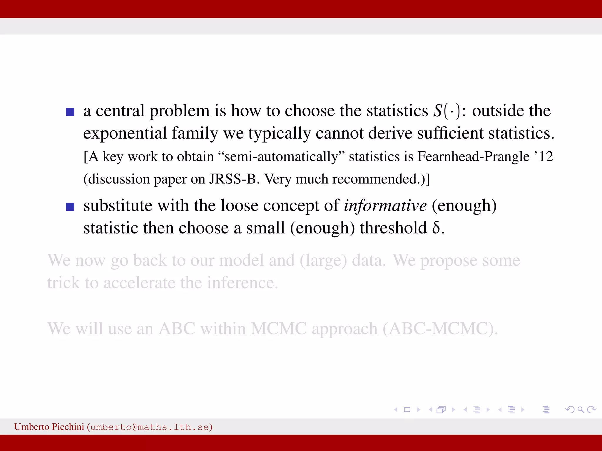 a central problem is how to choose the statistics S(·): outside the exponential family we typically cannot derive sufﬁcient statistics. [A key work to obtain “semi-automatically” statistics is Fearnhead-Prangle ’12 (discussion paper on JRSS-B. Very much recommended.)] substitute with the loose concept of informative (enough) statistic then choose a small (enough) threshold δ. We now go back to our model and (large) data. We propose some trick to accelerate the inference. We will use an ABC within MCMC approach (ABC-MCMC). Umberto Picchini (umberto@maths.lth.se) 