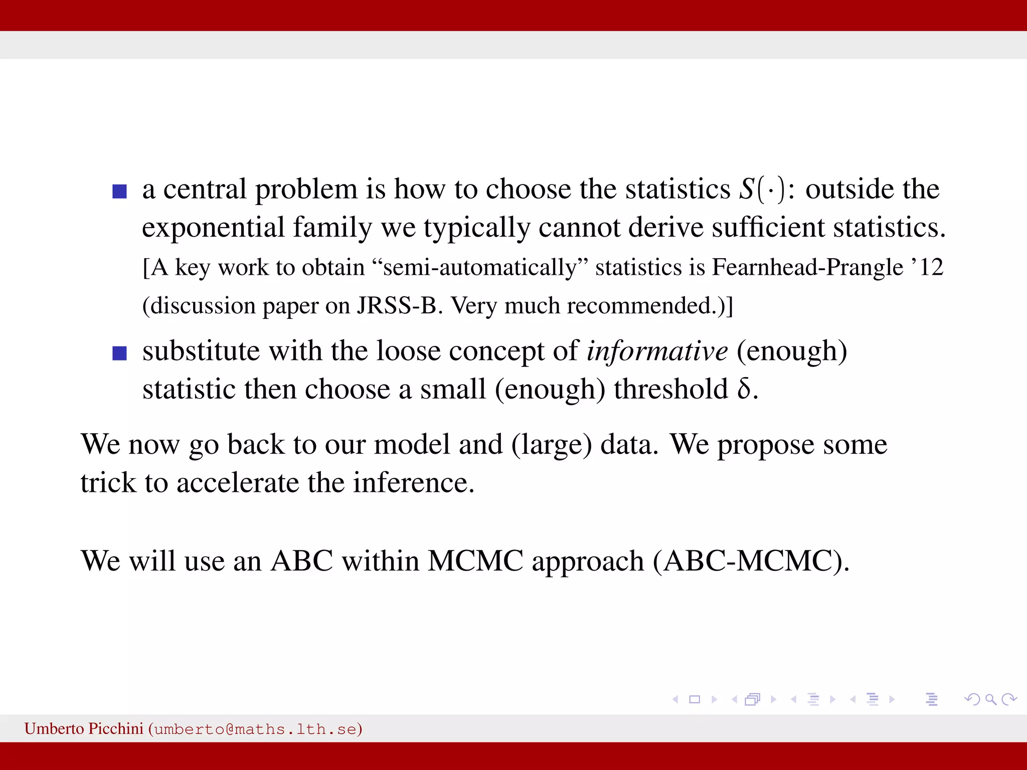 a central problem is how to choose the statistics S(·): outside the exponential family we typically cannot derive sufﬁcient statistics. [A key work to obtain “semi-automatically” statistics is Fearnhead-Prangle ’12 (discussion paper on JRSS-B. Very much recommended.)] substitute with the loose concept of informative (enough) statistic then choose a small (enough) threshold δ. We now go back to our model and (large) data. We propose some trick to accelerate the inference. We will use an ABC within MCMC approach (ABC-MCMC). Umberto Picchini (umberto@maths.lth.se) 