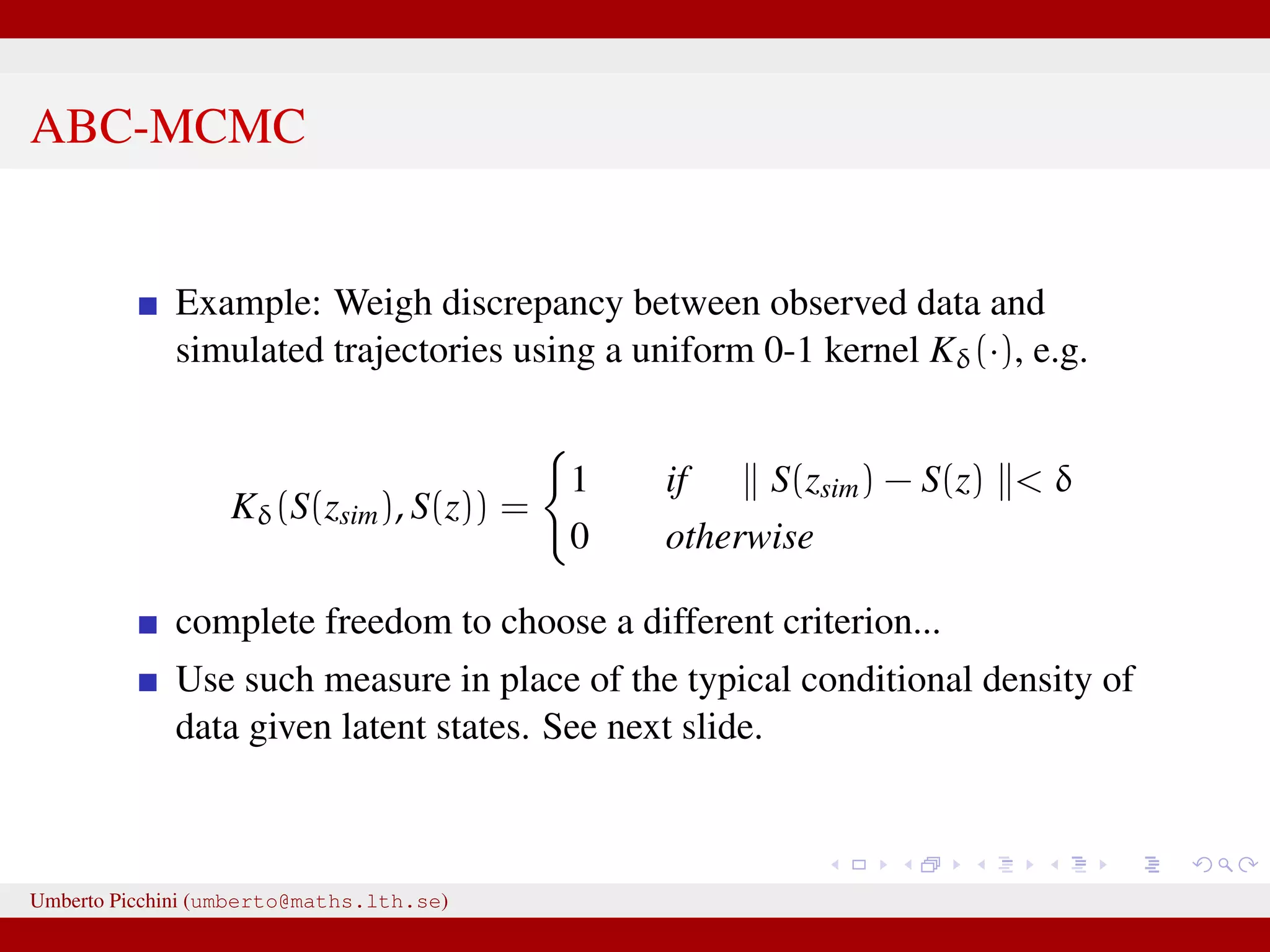 ABC-MCMC Example: Weigh discrepancy between observed data and simulated trajectories using a uniform 0-1 kernel Kδ(·), e.g. Kδ(S(zsim), S(z)) = 1 if S(zsim) − S(z) < δ 0 otherwise complete freedom to choose a different criterion... Use such measure in place of the typical conditional density of data given latent states. See next slide. Umberto Picchini (umberto@maths.lth.se) 