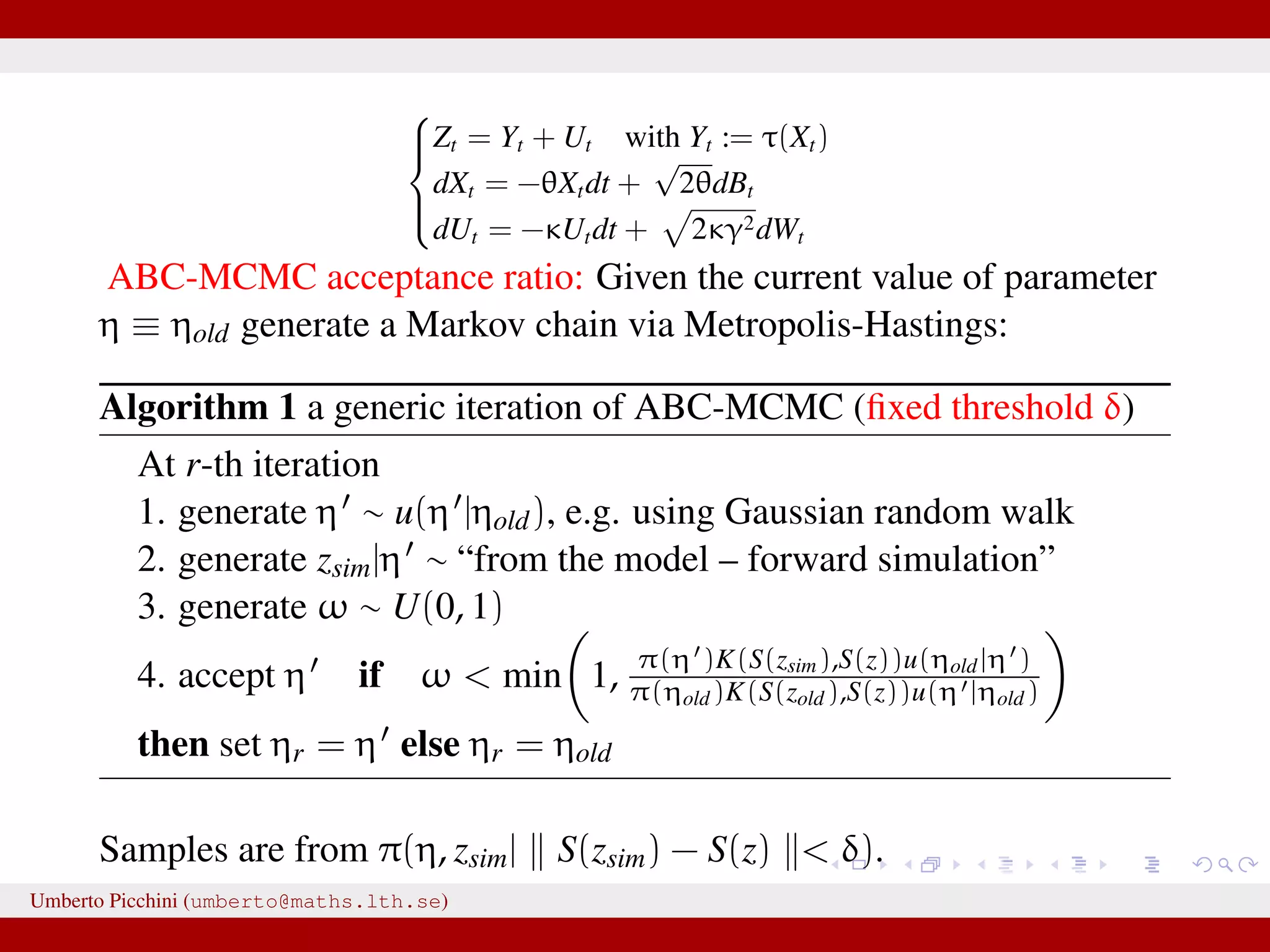    Zt = Yt + Ut with Yt := τ(Xt) dXt = −θXtdt + √ 2θdBt dUt = −κUtdt + 2κγ2dWt ABC-MCMC acceptance ratio: Given the current value of parameter η ≡ ηold generate a Markov chain via Metropolis-Hastings: Algorithm 1 a generic iteration of ABC-MCMC (ﬁxed threshold δ) At r-th iteration 1. generate η ∼ u(η |ηold), e.g. using Gaussian random walk 2. generate zsim|η ∼ “from the model – forward simulation” 3. generate ω ∼ U(0, 1) 4. accept η if ω < min 1, π(η )K(S(zsim),S(z))u(ηold|η ) π(ηold)K(S(zold),S(z))u(η |ηold) then set ηr = η else ηr = ηold Samples are from π(η, zsim| S(zsim) − S(z) < δ). Umberto Picchini (umberto@maths.lth.se) 