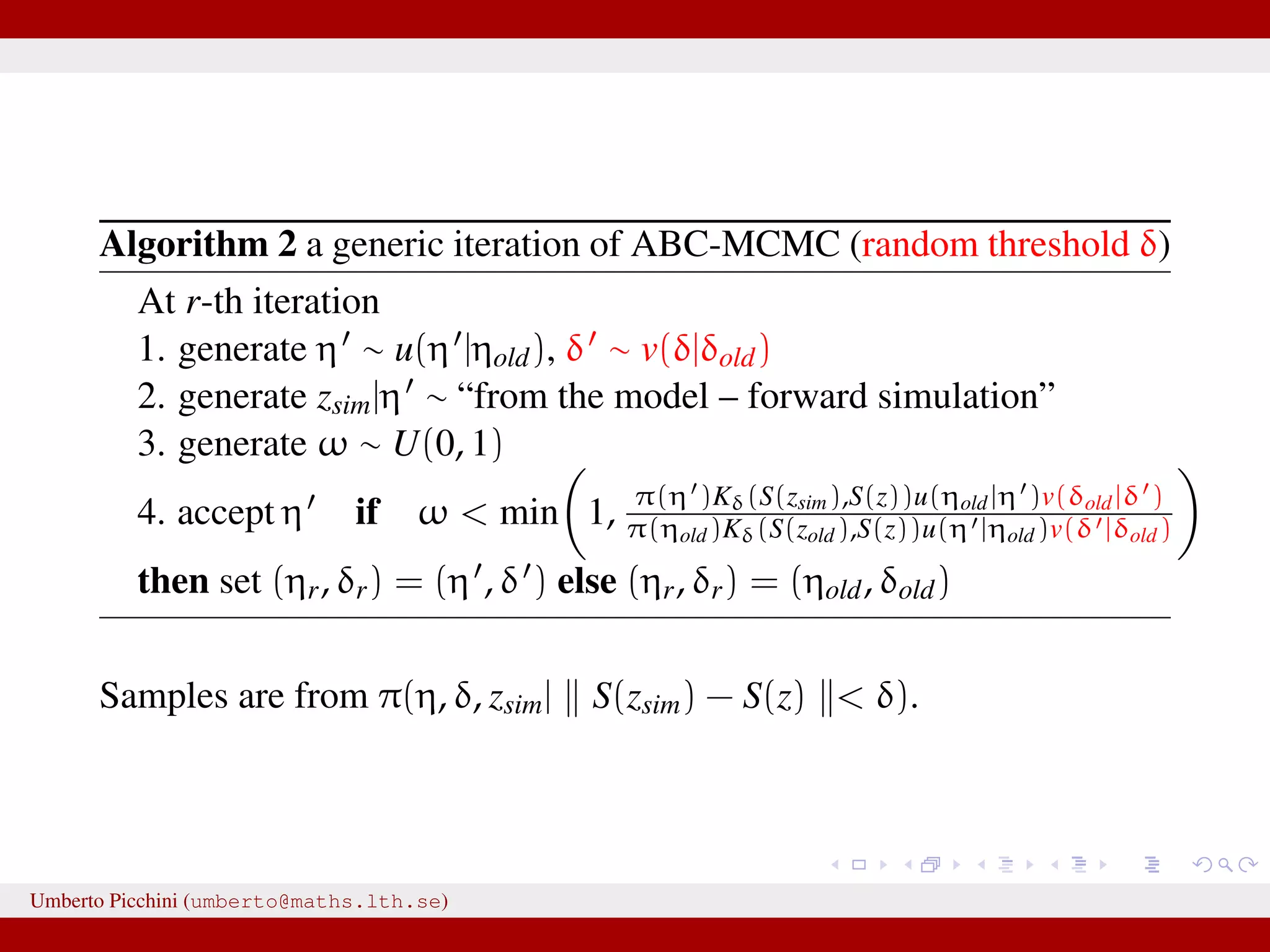 Algorithm 2 a generic iteration of ABC-MCMC (random threshold δ) At r-th iteration 1. generate η ∼ u(η |ηold), δ ∼ v(δ|δold) 2. generate zsim|η ∼ “from the model – forward simulation” 3. generate ω ∼ U(0, 1) 4. accept η if ω < min 1, π(η )Kδ(S(zsim),S(z))u(ηold|η )v(δold|δ ) π(ηold)Kδ(S(zold),S(z))u(η |ηold)v(δ |δold) then set (ηr, δr) = (η , δ ) else (ηr, δr) = (ηold, δold) Samples are from π(η, δ, zsim| S(zsim) − S(z) < δ). Umberto Picchini (umberto@maths.lth.se) 