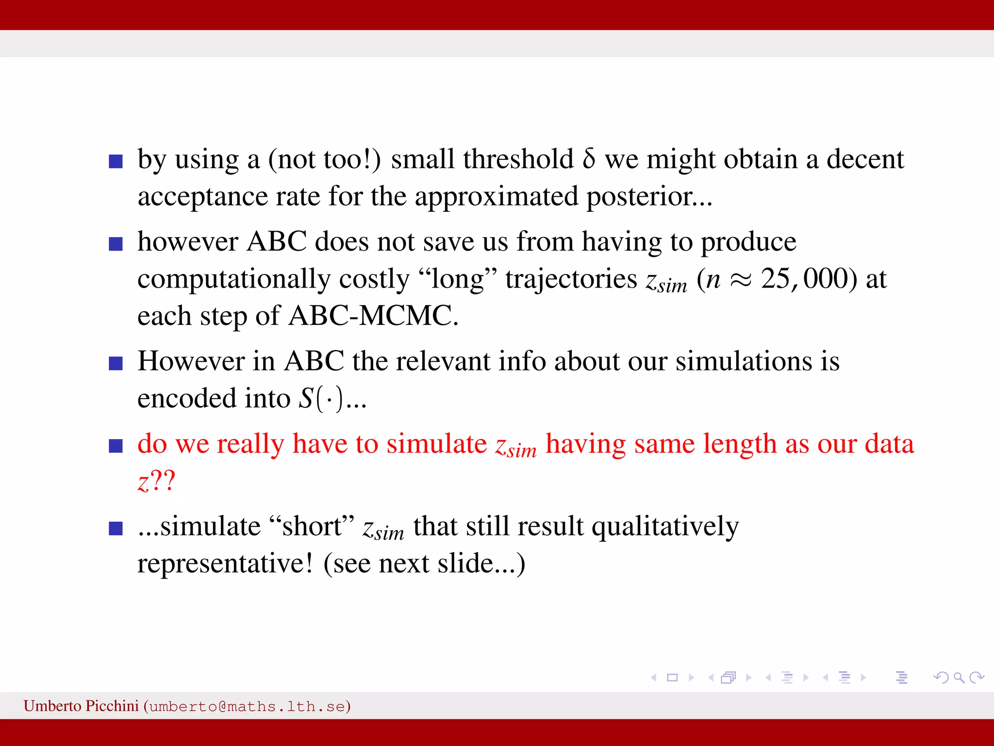by using a (not too!) small threshold δ we might obtain a decent acceptance rate for the approximated posterior... however ABC does not save us from having to produce computationally costly “long” trajectories zsim (n ≈ 25, 000) at each step of ABC-MCMC. However in ABC the relevant info about our simulations is encoded into S(·)... do we really have to simulate zsim having same length as our data z?? ...simulate “short” zsim that still result qualitatively representative! (see next slide...) Umberto Picchini (umberto@maths.lth.se) 