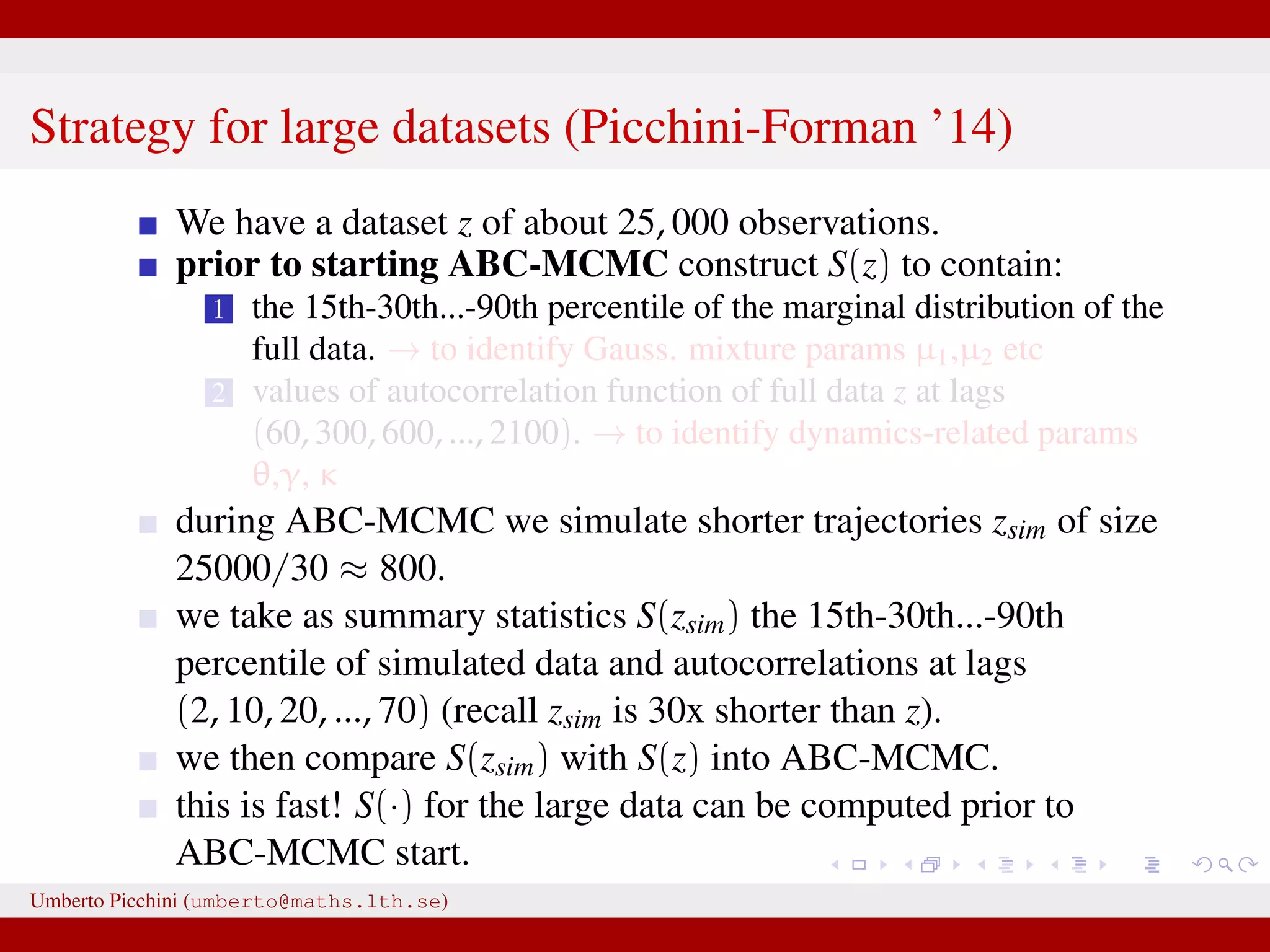 Strategy for large datasets (Picchini-Forman ’14) We have a dataset z of about 25, 000 observations. prior to starting ABC-MCMC construct S(z) to contain: 1 the 15th-30th...-90th percentile of the marginal distribution of the full data. → to identify Gauss. mixture params µ1,µ2 etc 2 values of autocorrelation function of full data z at lags (60, 300, 600, ..., 2100). → to identify dynamics-related params θ,γ, κ during ABC-MCMC we simulate shorter trajectories zsim of size 25000/30 ≈ 800. we take as summary statistics S(zsim) the 15th-30th...-90th percentile of simulated data and autocorrelations at lags (2, 10, 20, ..., 70) (recall zsim is 30x shorter than z). we then compare S(zsim) with S(z) into ABC-MCMC. this is fast! S(·) for the large data can be computed prior to ABC-MCMC start. Umberto Picchini (umberto@maths.lth.se) 