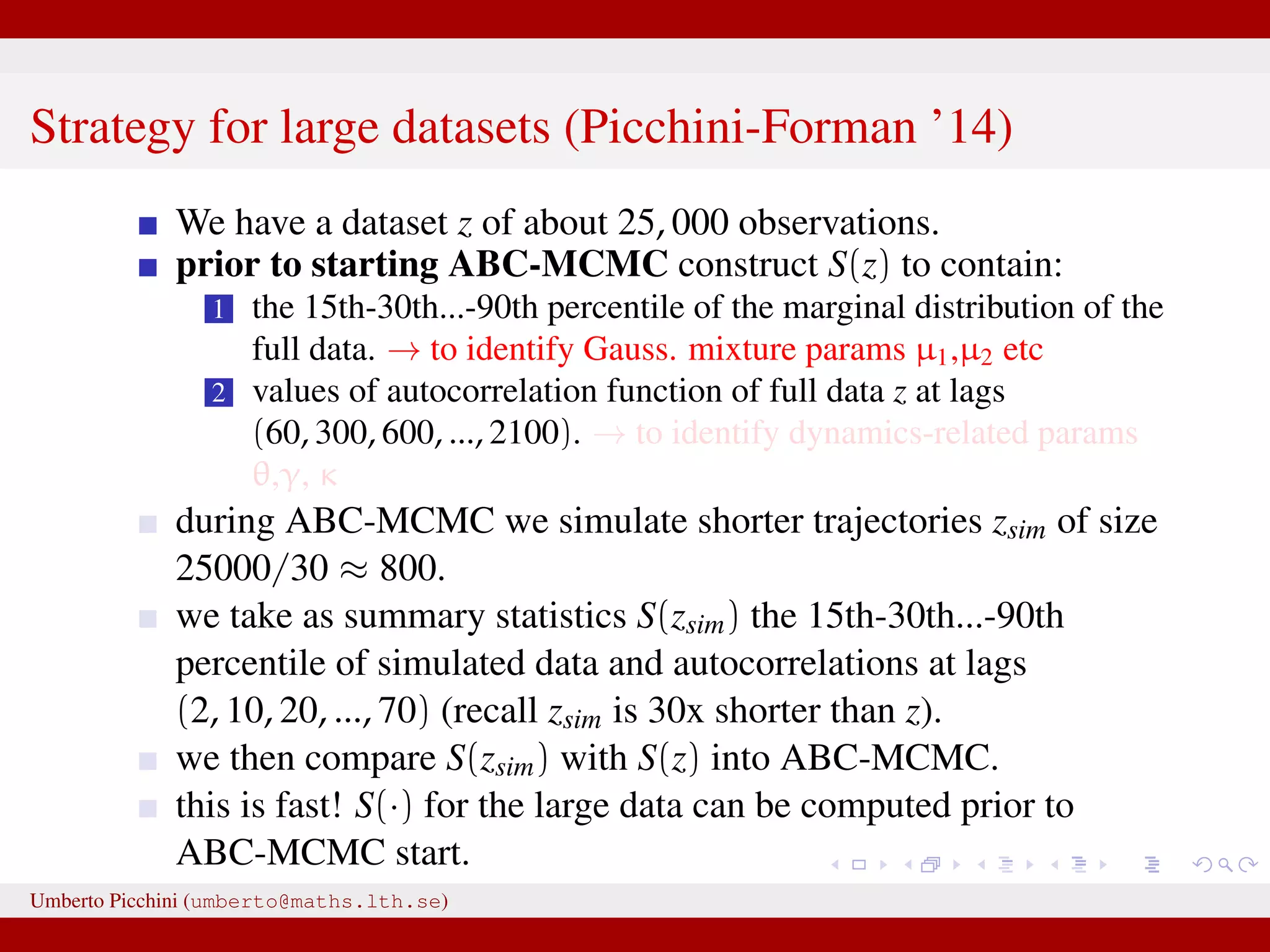 Strategy for large datasets (Picchini-Forman ’14) We have a dataset z of about 25, 000 observations. prior to starting ABC-MCMC construct S(z) to contain: 1 the 15th-30th...-90th percentile of the marginal distribution of the full data. → to identify Gauss. mixture params µ1,µ2 etc 2 values of autocorrelation function of full data z at lags (60, 300, 600, ..., 2100). → to identify dynamics-related params θ,γ, κ during ABC-MCMC we simulate shorter trajectories zsim of size 25000/30 ≈ 800. we take as summary statistics S(zsim) the 15th-30th...-90th percentile of simulated data and autocorrelations at lags (2, 10, 20, ..., 70) (recall zsim is 30x shorter than z). we then compare S(zsim) with S(z) into ABC-MCMC. this is fast! S(·) for the large data can be computed prior to ABC-MCMC start. Umberto Picchini (umberto@maths.lth.se) 