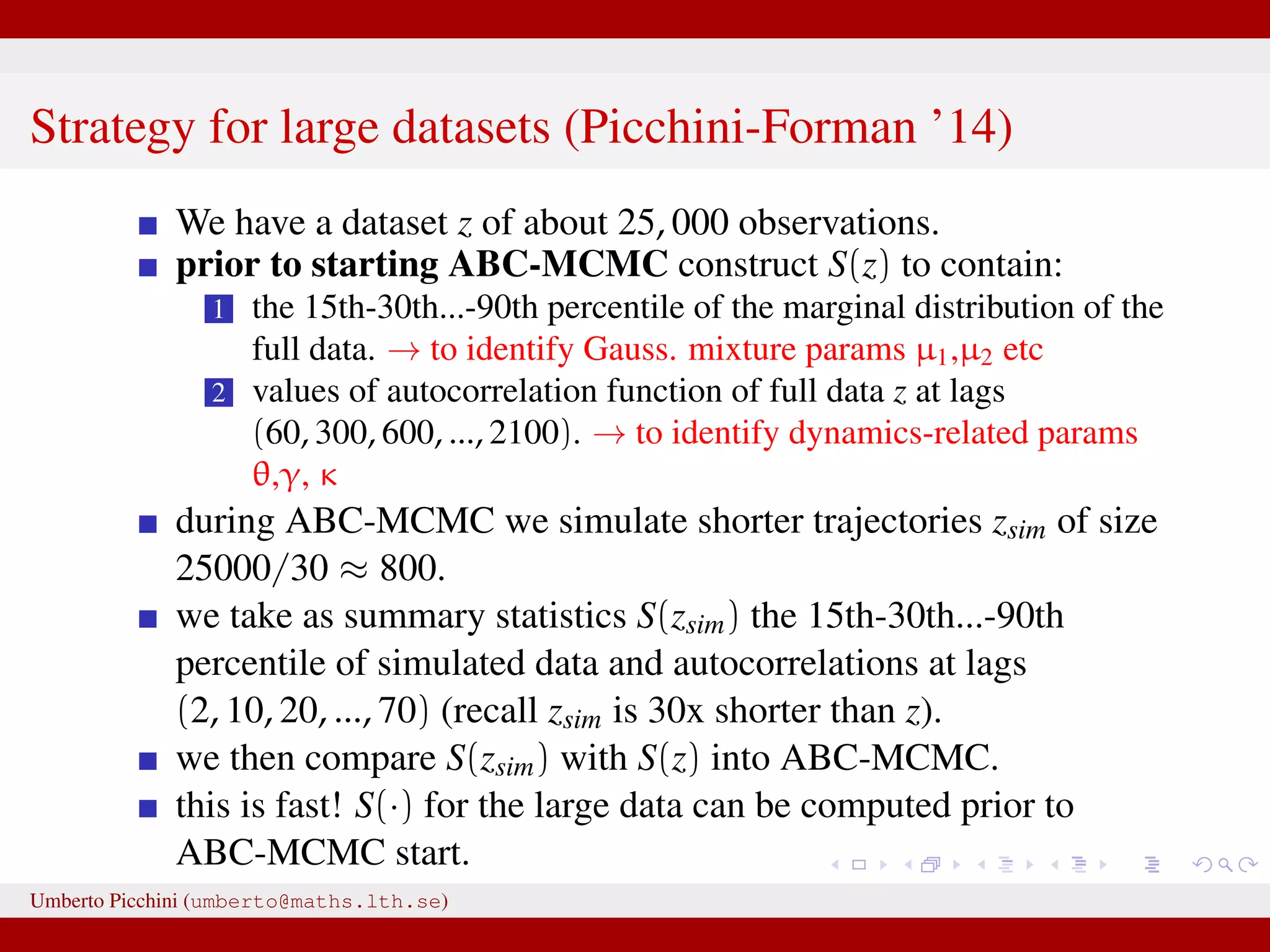 Strategy for large datasets (Picchini-Forman ’14) We have a dataset z of about 25, 000 observations. prior to starting ABC-MCMC construct S(z) to contain: 1 the 15th-30th...-90th percentile of the marginal distribution of the full data. → to identify Gauss. mixture params µ1,µ2 etc 2 values of autocorrelation function of full data z at lags (60, 300, 600, ..., 2100). → to identify dynamics-related params θ,γ, κ during ABC-MCMC we simulate shorter trajectories zsim of size 25000/30 ≈ 800. we take as summary statistics S(zsim) the 15th-30th...-90th percentile of simulated data and autocorrelations at lags (2, 10, 20, ..., 70) (recall zsim is 30x shorter than z). we then compare S(zsim) with S(z) into ABC-MCMC. this is fast! S(·) for the large data can be computed prior to ABC-MCMC start. Umberto Picchini (umberto@maths.lth.se) 