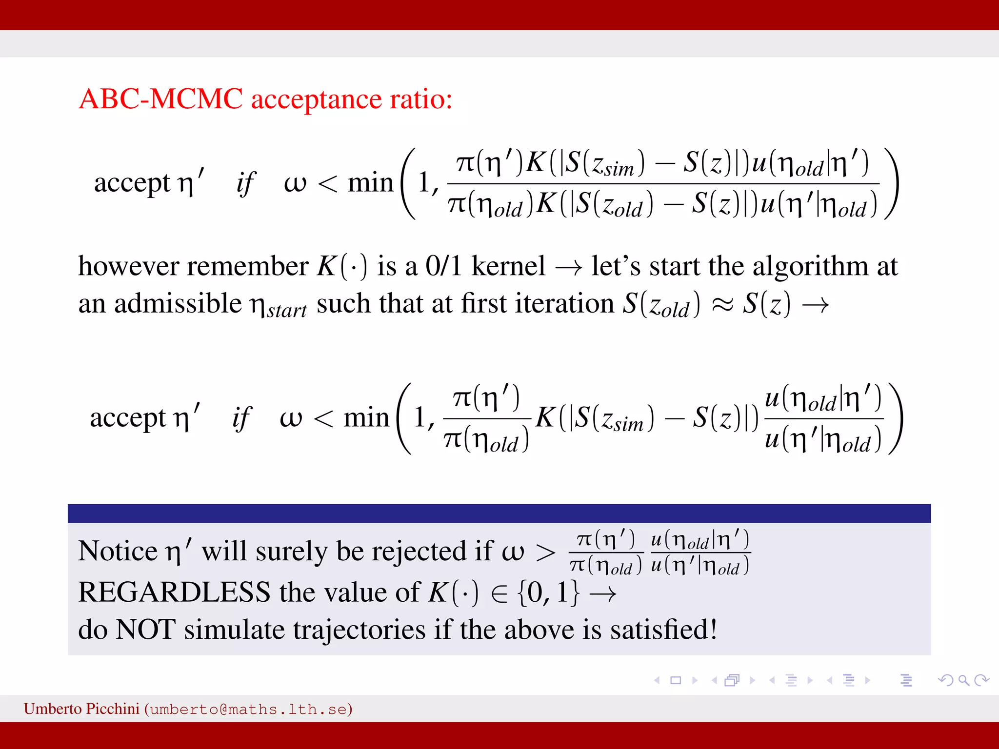 ABC-MCMC acceptance ratio: accept η if ω < min 1, π(η )K(|S(zsim) − S(z)|)u(ηold|η ) π(ηold)K(|S(zold) − S(z)|)u(η |ηold) however remember K(·) is a 0/1 kernel → let’s start the algorithm at an admissible ηstart such that at ﬁrst iteration S(zold) ≈ S(z) → accept η if ω < min 1, π(η ) π(ηold) K(|S(zsim) − S(z)|) u(ηold|η ) u(η |ηold) Notice η will surely be rejected if ω > π(η ) π(ηold) u(ηold|η ) u(η |ηold) REGARDLESS the value of K(·) ∈ {0, 1} → do NOT simulate trajectories if the above is satisﬁed! Umberto Picchini (umberto@maths.lth.se) 