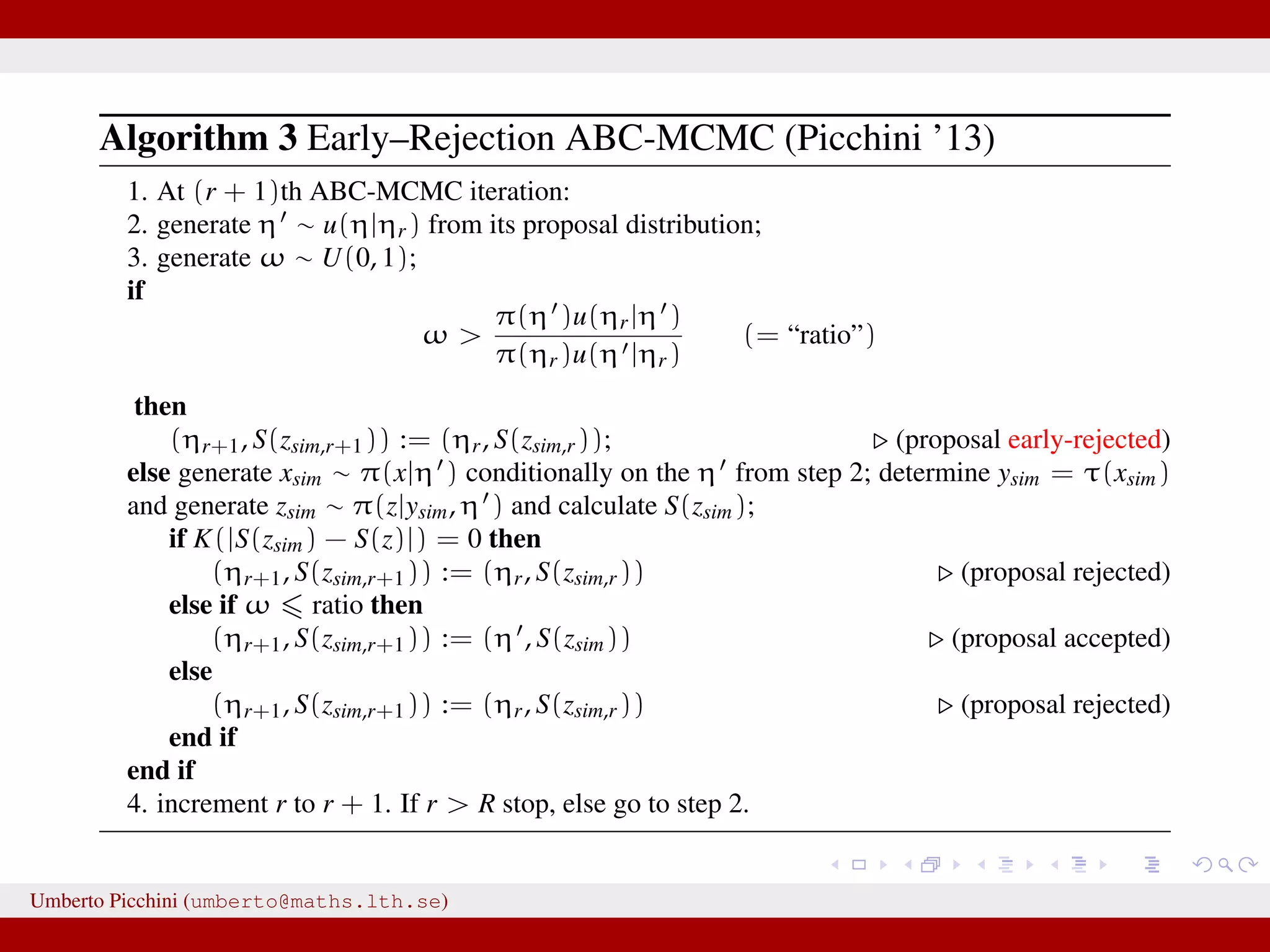 Algorithm 3 Early–Rejection ABC-MCMC (Picchini ’13) 1. At (r + 1)th ABC-MCMC iteration: 2. generate η ∼ u(η|ηr) from its proposal distribution; 3. generate ω ∼ U(0, 1); if ω > π(η )u(ηr|η ) π(ηr)u(η |ηr) (= “ratio”) then (ηr+1, S(zsim,r+1)) := (ηr, S(zsim,r)); (proposal early-rejected) else generate xsim ∼ π(x|η ) conditionally on the η from step 2; determine ysim = τ(xsim) and generate zsim ∼ π(z|ysim, η ) and calculate S(zsim); if K(|S(zsim) − S(z)|) = 0 then (ηr+1, S(zsim,r+1)) := (ηr, S(zsim,r)) (proposal rejected) else if ω ratio then (ηr+1, S(zsim,r+1)) := (η , S(zsim)) (proposal accepted) else (ηr+1, S(zsim,r+1)) := (ηr, S(zsim,r)) (proposal rejected) end if end if 4. increment r to r + 1. If r > R stop, else go to step 2. Umberto Picchini (umberto@maths.lth.se) 