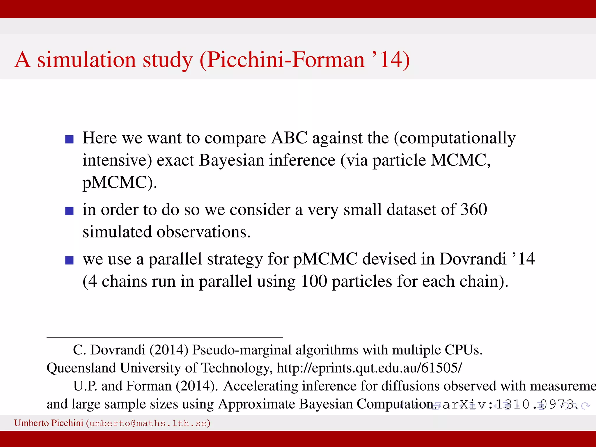 A simulation study (Picchini-Forman ’14) Here we want to compare ABC against the (computationally intensive) exact Bayesian inference (via particle MCMC, pMCMC). in order to do so we consider a very small dataset of 360 simulated observations. we use a parallel strategy for pMCMC devised in Dovrandi ’14 (4 chains run in parallel using 100 particles for each chain). C. Dovrandi (2014) Pseudo-marginal algorithms with multiple CPUs. Queensland University of Technology, http://eprints.qut.edu.au/61505/ U.P. and Forman (2014). Accelerating inference for diffusions observed with measureme and large sample sizes using Approximate Bayesian Computation. arXiv:1310.0973. Umberto Picchini (umberto@maths.lth.se) 