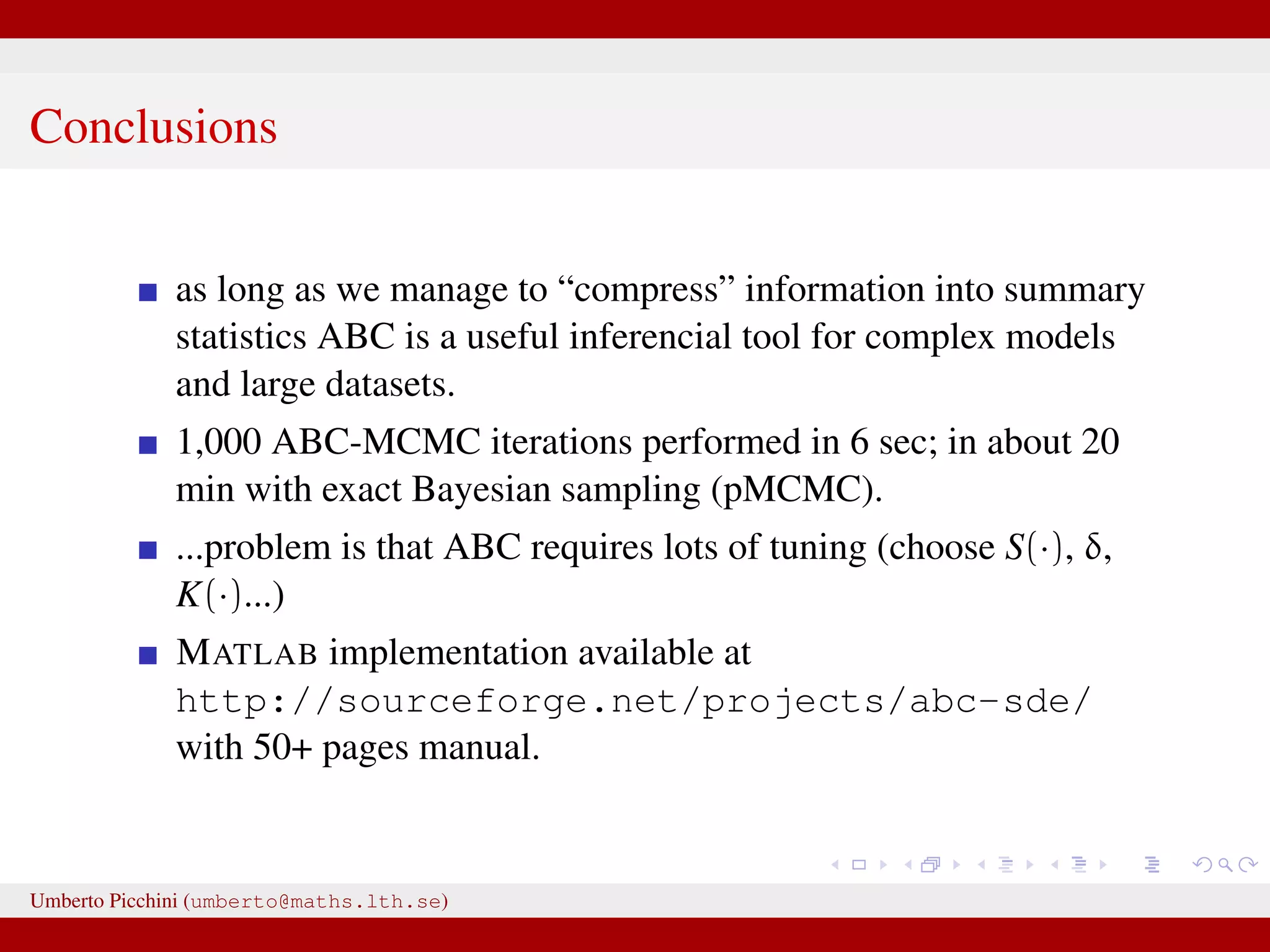 Conclusions as long as we manage to “compress” information into summary statistics ABC is a useful inferencial tool for complex models and large datasets. 1,000 ABC-MCMC iterations performed in 6 sec; in about 20 min with exact Bayesian sampling (pMCMC). ...problem is that ABC requires lots of tuning (choose S(·), δ, K(·)...) MATLAB implementation available at http://sourceforge.net/projects/abc-sde/ with 50+ pages manual. Umberto Picchini (umberto@maths.lth.se) 