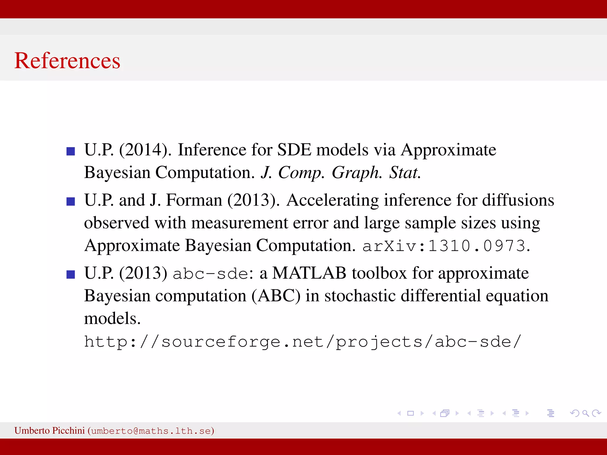 References U.P. (2014). Inference for SDE models via Approximate Bayesian Computation. J. Comp. Graph. Stat. U.P. and J. Forman (2013). Accelerating inference for diffusions observed with measurement error and large sample sizes using Approximate Bayesian Computation. arXiv:1310.0973. U.P. (2013) abc-sde: a MATLAB toolbox for approximate Bayesian computation (ABC) in stochastic differential equation models. http://sourceforge.net/projects/abc-sde/ Umberto Picchini (umberto@maths.lth.se) 