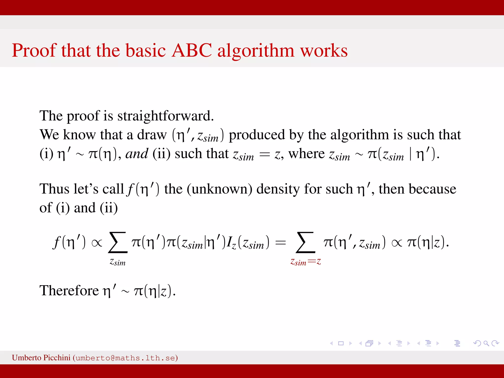 Proof that the basic ABC algorithm works The proof is straightforward. We know that a draw (η , zsim) produced by the algorithm is such that (i) η ∼ π(η), and (ii) such that zsim = z, where zsim ∼ π(zsim | η ). Thus let’s call f(η ) the (unknown) density for such η , then because of (i) and (ii) f(η ) ∝ zsim π(η )π(zsim|η )Iz(zsim) = zsim=z π(η , zsim) ∝ π(η|z). Therefore η ∼ π(η|z). Umberto Picchini (umberto@maths.lth.se) 
