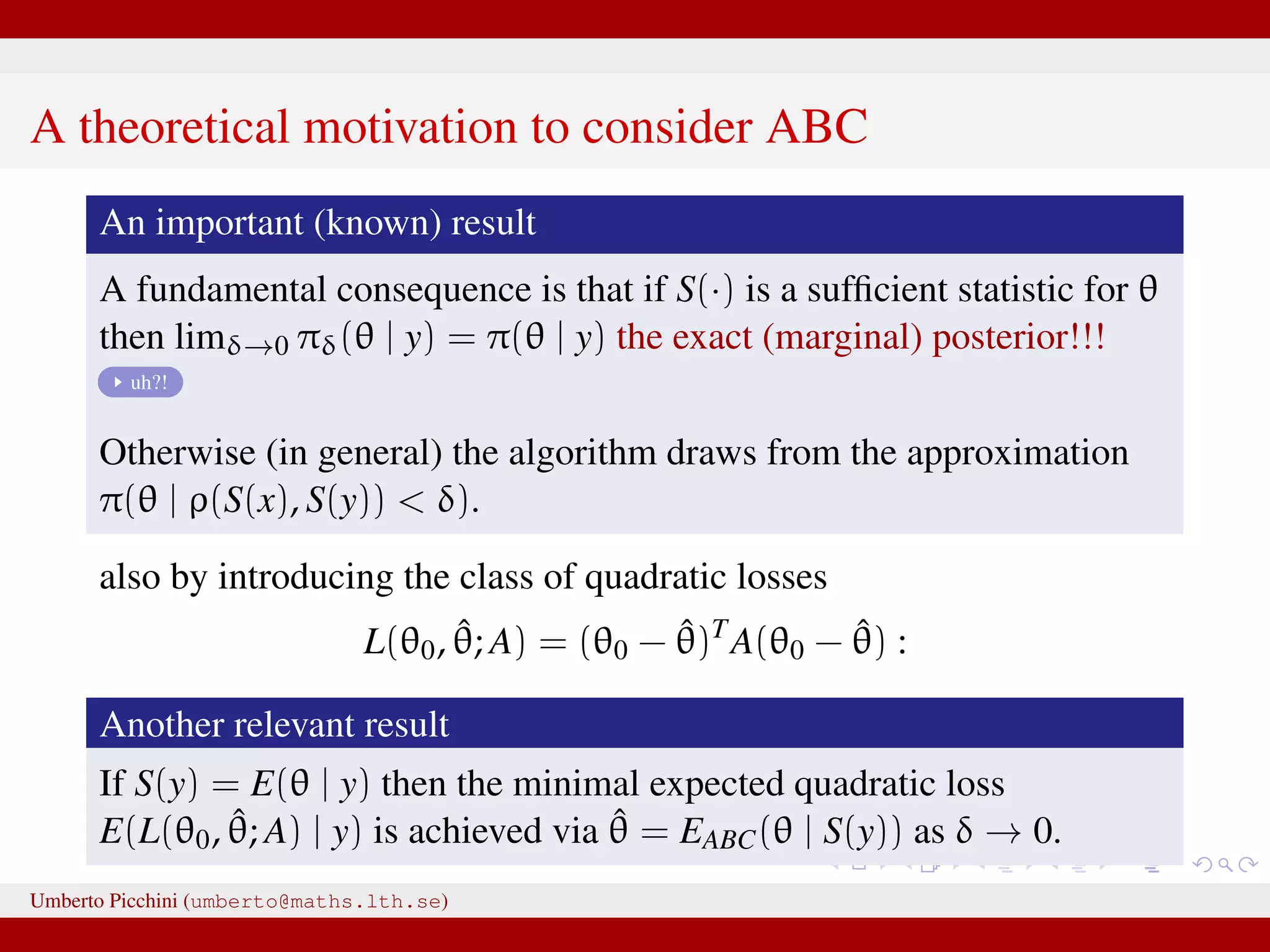 A theoretical motivation to consider ABC An important (known) result A fundamental consequence is that if S(·) is a sufﬁcient statistic for θ then limδ→0 πδ(θ | y) = π(θ | y) the exact (marginal) posterior!!! uh?! Otherwise (in general) the algorithm draws from the approximation π(θ | ρ(S(x), S(y)) < δ). also by introducing the class of quadratic losses L(θ0, ˆθ; A) = (θ0 − ˆθ)T A(θ0 − ˆθ) : Another relevant result If S(y) = E(θ | y) then the minimal expected quadratic loss E(L(θ0, ˆθ; A) | y) is achieved via ˆθ = EABC(θ | S(y)) as δ → 0. Umberto Picchini (umberto@maths.lth.se) 