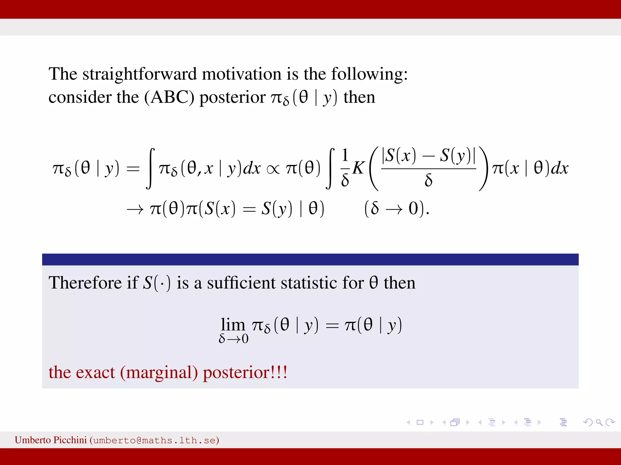 The straightforward motivation is the following: consider the (ABC) posterior πδ(θ | y) then πδ(θ | y) = πδ(θ, x | y)dx ∝ π(θ) 1 δ K |S(x) − S(y)| δ π(x | θ)dx → π(θ)π(S(x) = S(y) | θ) (δ → 0). Therefore if S(·) is a sufﬁcient statistic for θ then lim δ→0 πδ(θ | y) = π(θ | y) the exact (marginal) posterior!!! Umberto Picchini (umberto@maths.lth.se) 