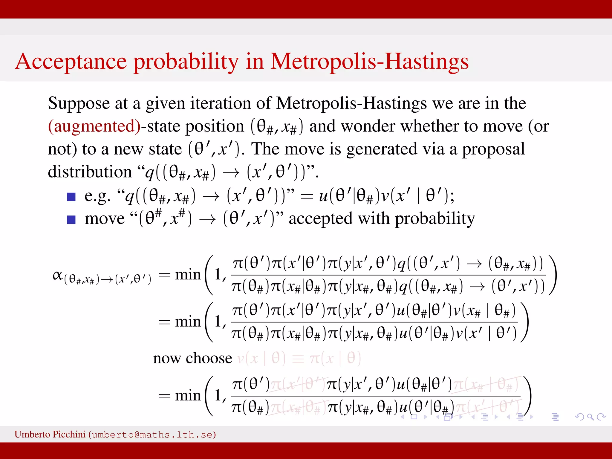 Acceptance probability in Metropolis-Hastings Suppose at a given iteration of Metropolis-Hastings we are in the (augmented)-state position (θ#, x#) and wonder whether to move (or not) to a new state (θ , x ). The move is generated via a proposal distribution “q((θ#, x#) → (x , θ ))”. e.g. “q((θ#, x#) → (x , θ ))” = u(θ |θ#)v(x | θ ); move “(θ#, x#) → (θ , x )” accepted with probability α(θ#,x#)→(x ,θ ) = min 1, π(θ )π(x |θ )π(y|x , θ )q((θ , x ) → (θ#, x#)) π(θ#)π(x#|θ#)π(y|x#, θ#)q((θ#, x#) → (θ , x )) = min 1, π(θ )π(x |θ )π(y|x , θ )u(θ#|θ )v(x# | θ#) π(θ#)π(x#|θ#)π(y|x#, θ#)u(θ |θ#)v(x | θ ) now choose v(x | θ) ≡ π(x | θ) = min 1, π(θ )π(x |θ )π(y|x , θ )u(θ#|θ ) π(x# | θ#) π(θ#)π(x#|θ#)π(y|x#, θ#)u(θ |θ#) π(x | θ ) This is likelihood–free! And we only need to know how to generate xUmberto Picchini (umberto@maths.lth.se) 
