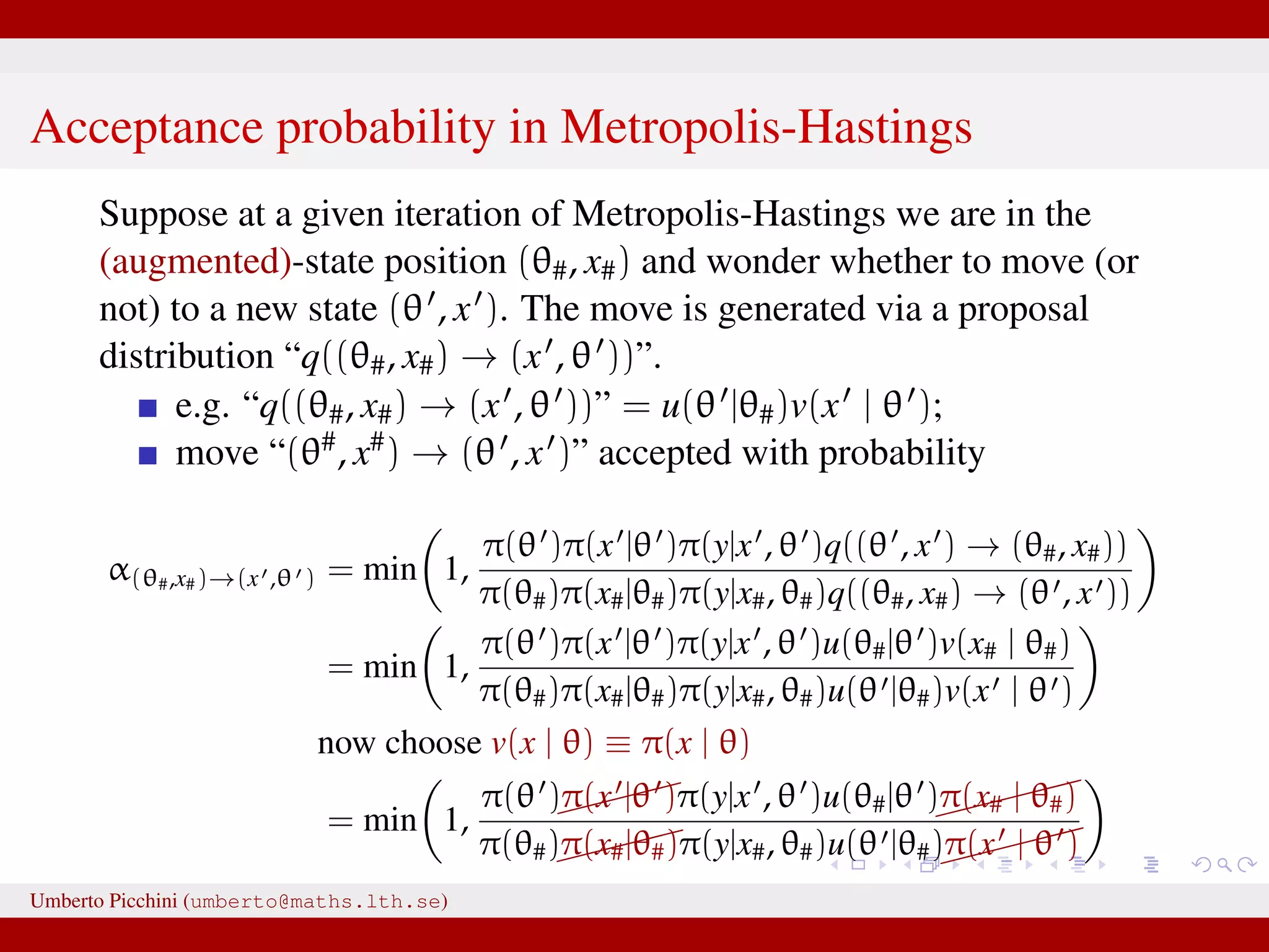 Acceptance probability in Metropolis-Hastings Suppose at a given iteration of Metropolis-Hastings we are in the (augmented)-state position (θ#, x#) and wonder whether to move (or not) to a new state (θ , x ). The move is generated via a proposal distribution “q((θ#, x#) → (x , θ ))”. e.g. “q((θ#, x#) → (x , θ ))” = u(θ |θ#)v(x | θ ); move “(θ#, x#) → (θ , x )” accepted with probability α(θ#,x#)→(x ,θ ) = min 1, π(θ )π(x |θ )π(y|x , θ )q((θ , x ) → (θ#, x#)) π(θ#)π(x#|θ#)π(y|x#, θ#)q((θ#, x#) → (θ , x )) = min 1, π(θ )π(x |θ )π(y|x , θ )u(θ#|θ )v(x# | θ#) π(θ#)π(x#|θ#)π(y|x#, θ#)u(θ |θ#)v(x | θ ) now choose v(x | θ) ≡ π(x | θ) = min 1, π(θ )π(x |θ )π(y|x , θ )u(θ#|θ ) π(x# | θ#) π(θ#)π(x#|θ#)π(y|x#, θ#)u(θ |θ#) π(x | θ ) This is likelihood–free! And we only need to know how to generate xUmberto Picchini (umberto@maths.lth.se) 