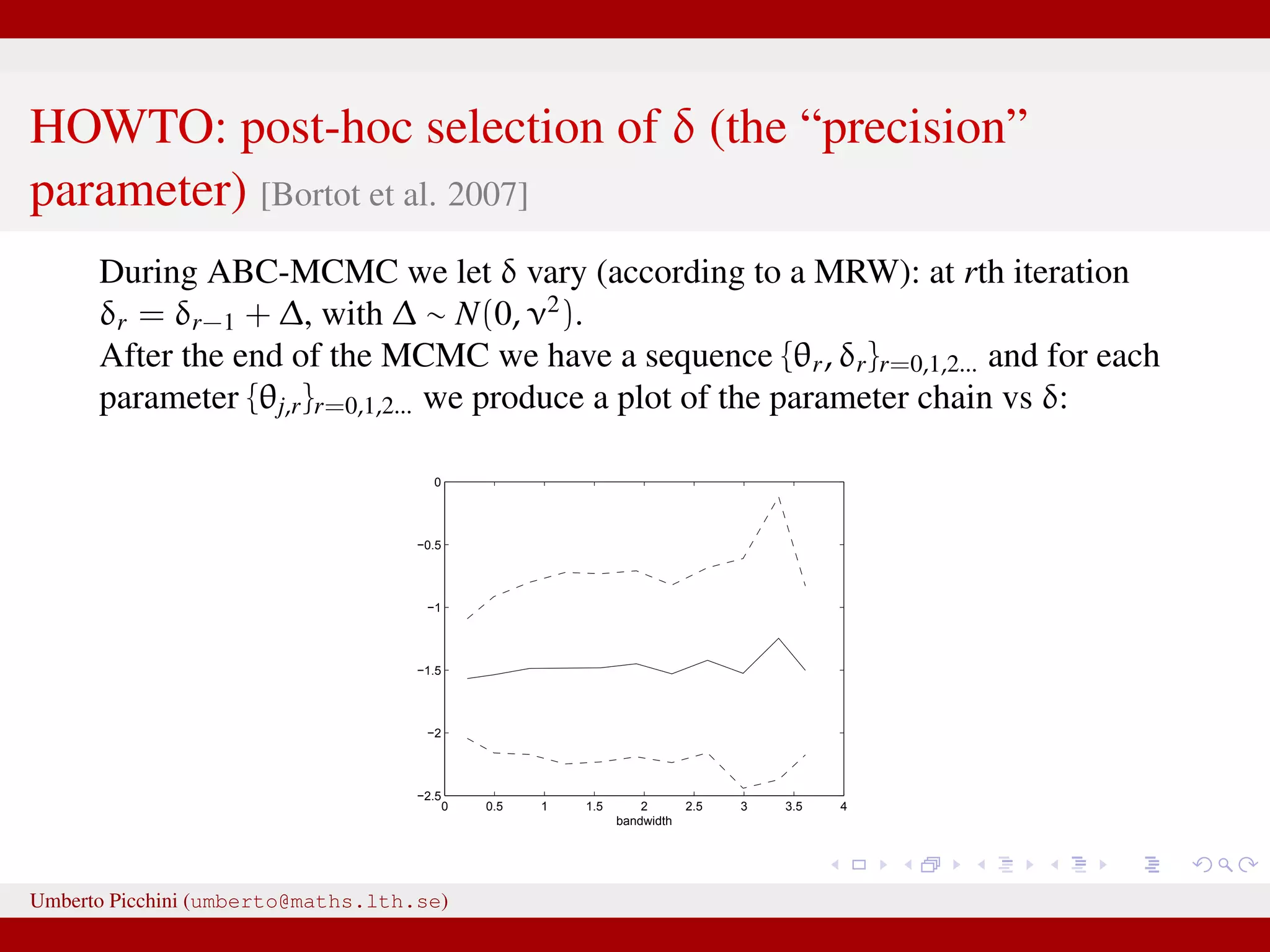 HOWTO: post-hoc selection of δ (the “precision” parameter) [Bortot et al. 2007] During ABC-MCMC we let δ vary (according to a MRW): at rth iteration δr = δr−1 + ∆, with ∆ ∼ N(0, ν2 ). After the end of the MCMC we have a sequence {θr, δr}r=0,1,2... and for each parameter {θj,r}r=0,1,2... we produce a plot of the parameter chain vs δ: 0 0.5 1 1.5 2 2.5 3 3.5 4 −2.5 −2 −1.5 −1 −0.5 0 bandwidth Umberto Picchini (umberto@maths.lth.se) 