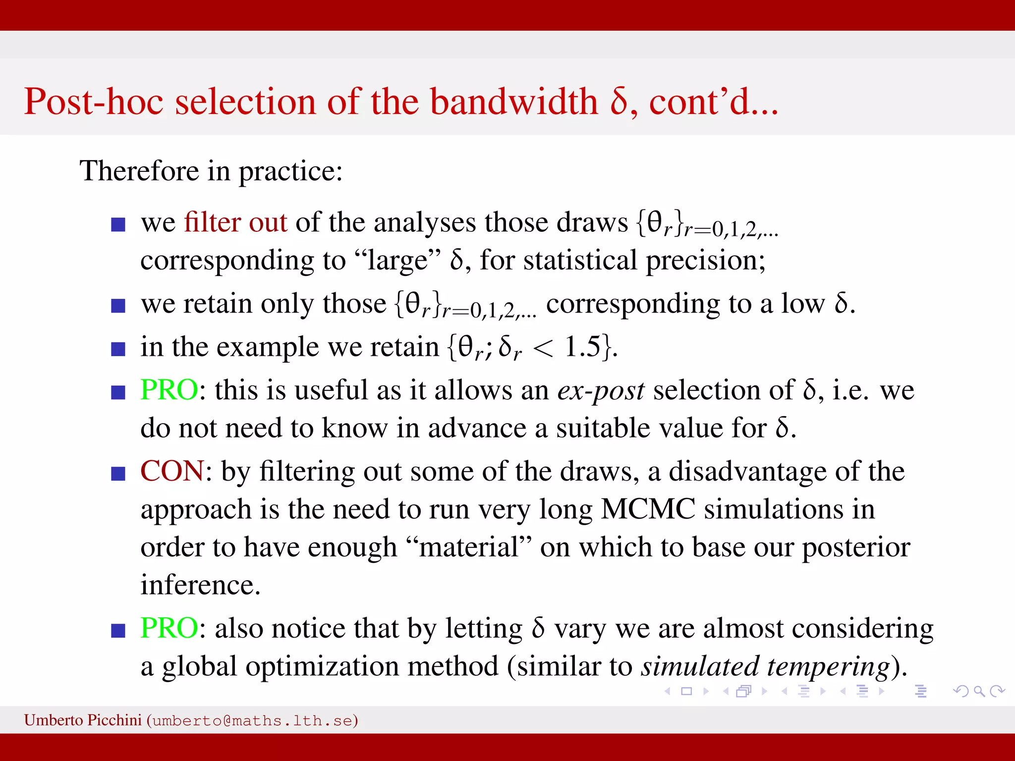 Post-hoc selection of the bandwidth δ, cont’d... Therefore in practice: we ﬁlter out of the analyses those draws {θr}r=0,1,2,... corresponding to “large” δ, for statistical precision; we retain only those {θr}r=0,1,2,... corresponding to a low δ. in the example we retain {θr; δr 1.5}. PRO: this is useful as it allows an ex-post selection of δ, i.e. we do not need to know in advance a suitable value for δ. CON: by ﬁltering out some of the draws, a disadvantage of the approach is the need to run very long MCMC simulations in order to have enough “material” on which to base our posterior inference. PRO: also notice that by letting δ vary we are almost considering a global optimization method (similar to simulated tempering). Umberto Picchini (umberto@maths.lth.se) 