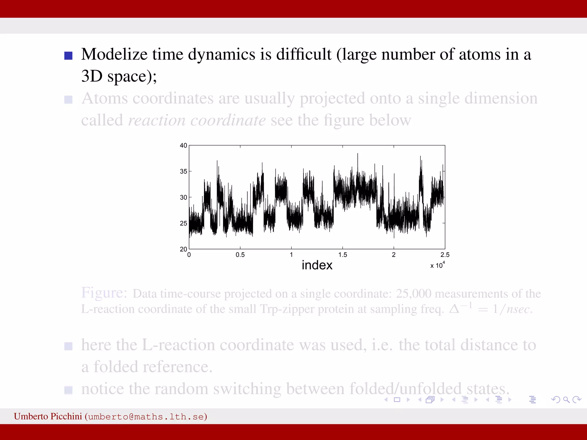 Modelize time dynamics is difﬁcult (large number of atoms in a 3D space); Atoms coordinates are usually projected onto a single dimension called reaction coordinate see the ﬁgure below 0 0.5 1 1.5 2 2.5 x 10 4 20 25 30 35 40 index Figure: Data time-course projected on a single coordinate: 25,000 measurements of the L-reaction coordinate of the small Trp-zipper protein at sampling freq. ∆−1 = 1/nsec. here the L-reaction coordinate was used, i.e. the total distance to a folded reference. notice the random switching between folded/unfolded states. Umberto Picchini (umberto@maths.lth.se) 