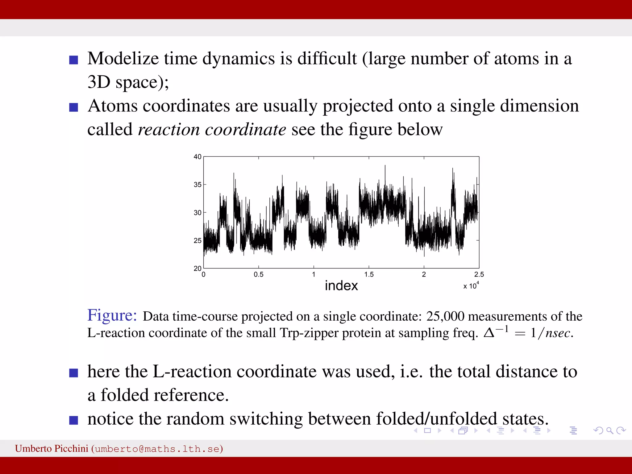 Modelize time dynamics is difﬁcult (large number of atoms in a 3D space); Atoms coordinates are usually projected onto a single dimension called reaction coordinate see the ﬁgure below 0 0.5 1 1.5 2 2.5 x 10 4 20 25 30 35 40 index Figure: Data time-course projected on a single coordinate: 25,000 measurements of the L-reaction coordinate of the small Trp-zipper protein at sampling freq. ∆−1 = 1/nsec. here the L-reaction coordinate was used, i.e. the total distance to a folded reference. notice the random switching between folded/unfolded states. Umberto Picchini (umberto@maths.lth.se) 