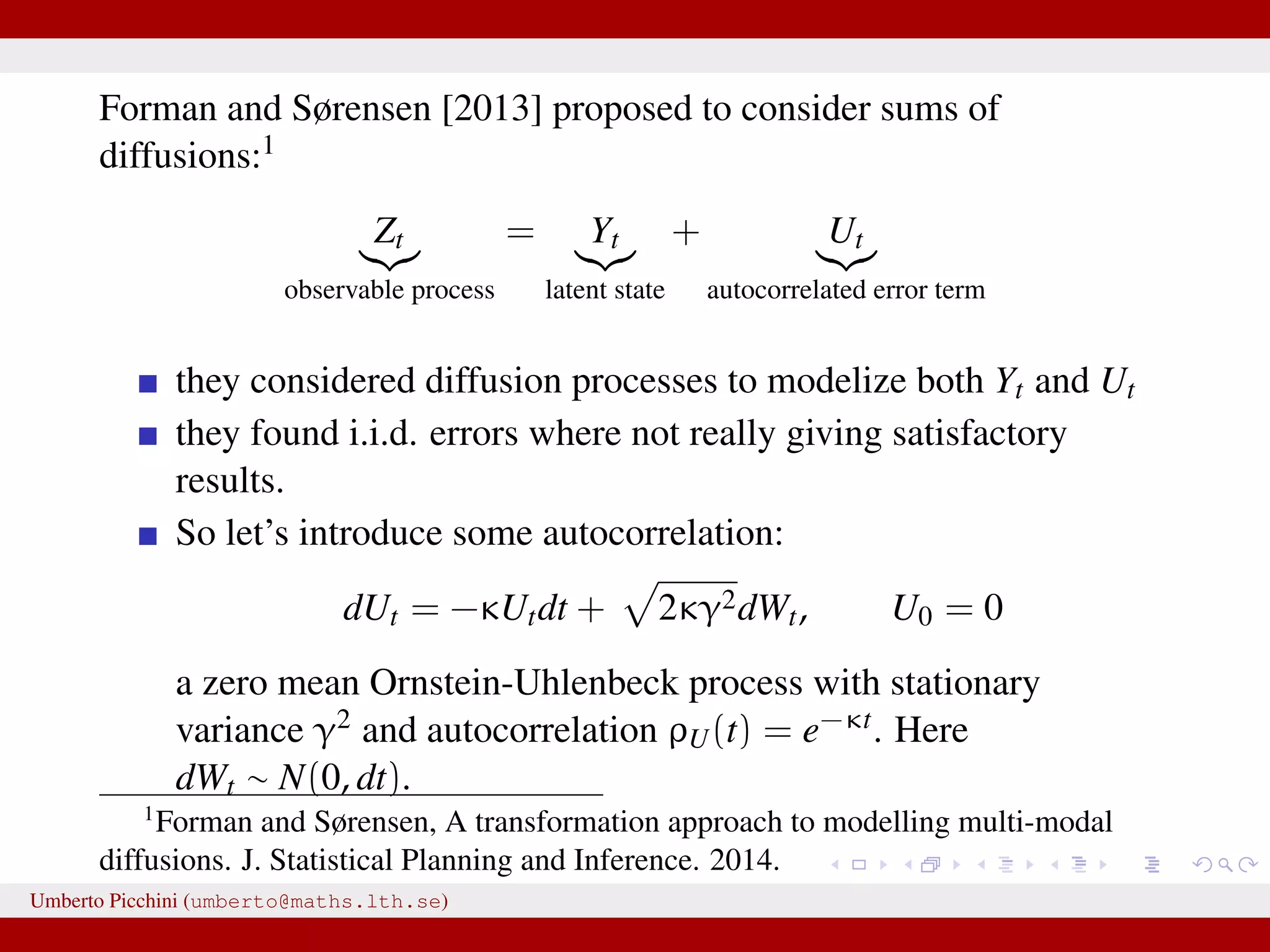 Forman and Sørensen [2013] proposed to consider sums of diffusions:1 Zt observable process = Yt latent state + Ut autocorrelated error term they considered diffusion processes to modelize both Yt and Ut they found i.i.d. errors where not really giving satisfactory results. So let’s introduce some autocorrelation: dUt = −κUtdt + 2κγ2dWt, U0 = 0 a zero mean Ornstein-Uhlenbeck process with stationary variance γ2 and autocorrelation ρU(t) = e−κt. Here dWt ∼ N(0, dt). 1 Forman and Sørensen, A transformation approach to modelling multi-modal diffusions. J. Statistical Planning and Inference. 2014. Umberto Picchini (umberto@maths.lth.se) 