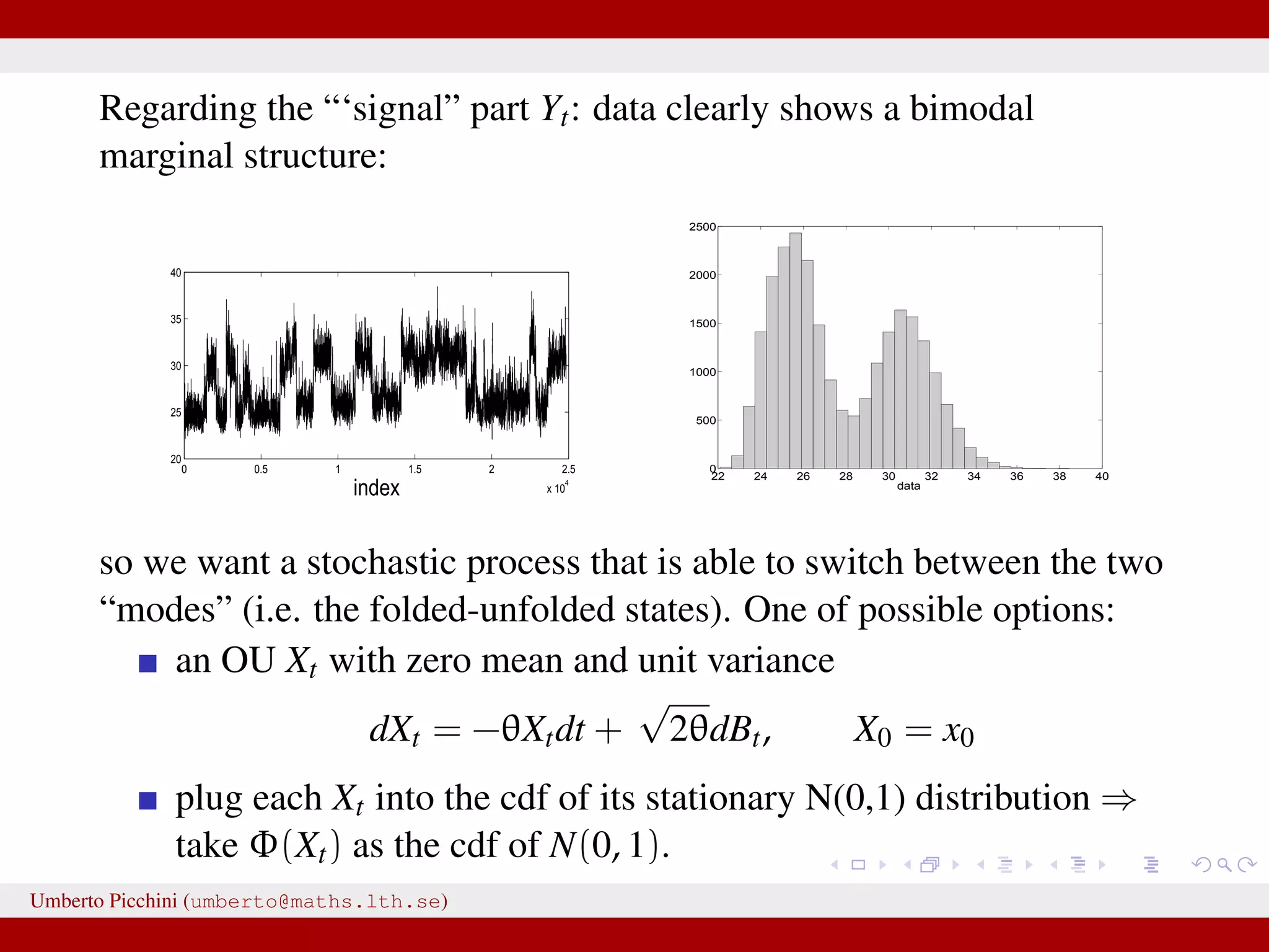 Regarding the “‘signal” part Yt: data clearly shows a bimodal marginal structure: 0 0.5 1 1.5 2 2.5 x 10 4 20 25 30 35 40 index 22 24 26 28 30 32 34 36 38 40 0 500 1000 1500 2000 2500 data so we want a stochastic process that is able to switch between the two “modes” (i.e. the folded-unfolded states). One of possible options: an OU Xt with zero mean and unit variance dXt = −θXtdt + √ 2θdBt, X0 = x0 plug each Xt into the cdf of its stationary N(0,1) distribution ⇒ take Φ(Xt) as the cdf of N(0, 1). Umberto Picchini (umberto@maths.lth.se) 