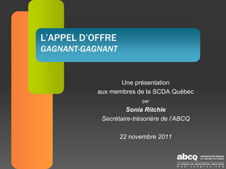 L’APPEL D’OFFRE
GAGNANT-GAGNANT


                  Une présentation
           aux membres de la SCDA Québec
                          par
                     Sonia Ritchie
            Secrétaire-trésorière de l’ABCQ

                  22 novembre 2011
 
