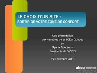 LE CHOIX D’UN SITE :
SORTIR DE VOTRE ZONE DE CONFORT


                   Une présentation
            aux membres de la SCDA Québec
                         par
                   Sylvia Bouchard
                 Présidente de l’ABCQ

                  22 novembre 2011
 