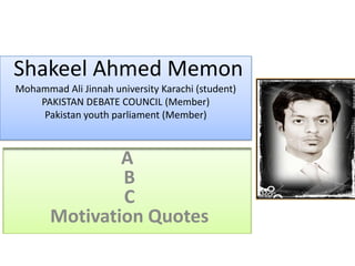 Shakeel Ahmed Memon
Mohammad Ali Jinnah university Karachi (student)
    PAKISTAN DEBATE COUNCIL (Member)
     Pakistan youth parliament (Member)



               A
               B
               C
       Motivation Quotes
 