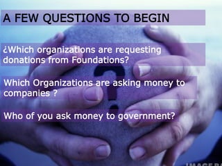 A FEW QUESTIONS TO BEGIN
Which Organizations are asking money to
companies ?
Who of you ask money to government?
¿Which organizations are requesting
donations from Foundations?
 