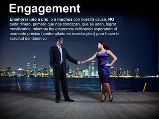 Engagement
Enamorar uno a uno, o a muchos con nuestra causa, NO
pedir dinero, primero que nos conozcan, que se unan, lograr
movilizarlos, mientras los estaremos cultivando esperando el
momento preciso (contemplado en nuestro plan) para hacer la
solicitud del donativo
 