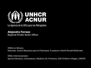 Alejandro Ferraez
Regional Private Sector Officer
ONGS en Mexico:
Naturalia, Centro Mexicano para la Filantropia, Fundacion Infantil Ronald McDonald
ONGs Internacionales:
Special Olympics, Greenpeace, Medicos Sin Fronteras, SOS Children Villages, UNHCR
 