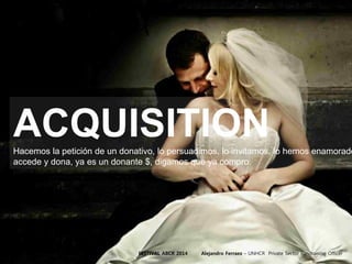 ACQUISITIONHacemos la petición de un donativo, lo persuadimos, lo invitamos, lo hemos enamorado
accede y dona, ya es un donante $, digamos que ya compro.
FESTIVAL ABCR 2014 Alejandro Ferraez – UNHCR Private Sector Fundraising Officer
 