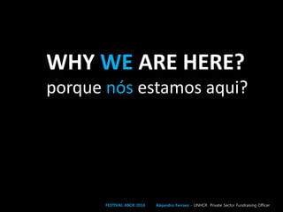 WHY WE ARE HERE?
porque nós estamos aqui?
FESTIVAL ABCR 2014 Alejandro Ferraez – UNHCR Private Sector Fundraising Officer
 