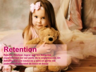 Retention
Retener, fidelizar, lograr que los donantes
experimenten ser ser parte de la organización. Un
donante leal a la causa es y será un porta voz
poderoso (Publicidad de boca en boca)
 