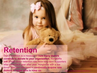 Retention
Donor retention is a measure of how many donors
continue to donate to your organization. Nonprofits
with a high donor retention rate have long-term supporters
who come back year after year. Nonprofits with a low
donor retention rate need to continually acquire new
donors or larger gifts to keep up. https://bloomerang.co/retention
 