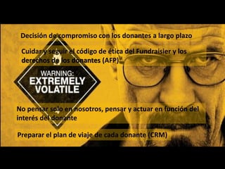 Decisión de compromiso con los donantes a largo plazo
Cuidar y seguir el código de ética del Fundraisier y los
derechos de los donantes (AFP)
No pensar solo en nosotros, pensar y actuar en función del
interés del donante
Preparar el plan de viaje de cada donante (CRM)
 