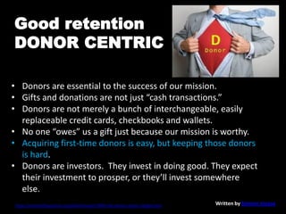 • Donors are essential to the success of our mission.
• Gifts and donations are not just “cash transactions.”
• Donors are not merely a bunch of interchangeable, easily
replaceable credit cards, checkbooks and wallets.
• No one “owes” us a gift just because our mission is worthy.
• Acquiring first-time donors is easy, but keeping those donors
is hard.
• Donors are investors. They invest in doing good. They expect
their investment to prosper, or they’ll invest somewhere
else.
https://nonprofitquarterly.org/philanthropy/23005-the-donor-centric-pledge.html Written by Simone Joyaux
Good retention
DONOR CENTRIC
 