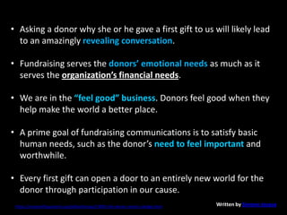 • Asking a donor why she or he gave a first gift to us will likely lead
to an amazingly revealing conversation.
• Fundraising serves the donors’ emotional needs as much as it
serves the organization’s financial needs.
• We are in the “feel good” business. Donors feel good when they
help make the world a better place.
• A prime goal of fundraising communications is to satisfy basic
human needs, such as the donor’s need to feel important and
worthwhile.
• Every first gift can open a door to an entirely new world for the
donor through participation in our cause.
https://nonprofitquarterly.org/philanthropy/23005-the-donor-centric-pledge.html Written by Simone Joyaux
 