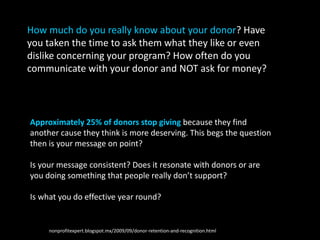 Approximately 25% of donors stop giving because they find
another cause they think is more deserving. This begs the question
then is your message on point?
Is your message consistent? Does it resonate with donors or are
you doing something that people really don’t support?
Is what you do effective year round?
How much do you really know about your donor? Have
you taken the time to ask them what they like or even
dislike concerning your program? How often do you
communicate with your donor and NOT ask for money?
http://nonprofitexpert.blogspot.mx/2009/09/donor-retention-and-recognition.html
 