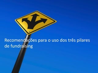 Consideraciones Finales
 Cualquier organización, tiene el potencial de desarrollar un programa de
captación de donantes individuales
 La entrada al mercado de captación tiene muchas alternativas.
El reclutando nuevos donantes es una de las partes más difíciles de desarrollo
de un programa de donaciones individual.
 Los gastos de reclutamiento de donantes deben considerarse como una
inversión a largo plazo.
 Un buen punto de partida en el desarrollo de su estrategia de reclutamiento
de donantes es mirar de cerca a sus seguidores actuales, si los tiene e identificar a alguno
denominadores comunes. ¿Qué sabes acerca de ellos? Son los individuos ¿principalmente masculino o femenino principalmente?
Son principalmente jóvenes adultos, de mediana edad ¿o maduro en años?
 Utilizar sus descubrimientos para informar a los tipos de gente que puede ser
un equipo de reclutadores
Recomendações para o uso dos três pilares
de fundraising
 