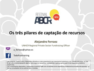 Os três pilares de captação de recursos
Alejandro Ferraez
UNHCR Regional Private Sector Fundraising Officer
Las imágenes, ilustraciones y fotografías utilizadas en esta presentación son meramente ilustrativas y con carácter educativo, no hay
fin de lucro o comercialización alguna. Las imágenes tipografías, ilustraciones y gráficos pertenecen a sus respectivos dueños y
propietarios.
Los conocimientos plasmados y expresados durante el taller son el resultado de la experiencia profesional acumulada del expositor. La
fuentes consultadas de los autores están incluidas.
a_ferraez@yahoo.es
TodoFundraising
 
