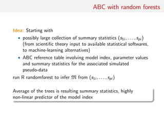 ABC with random forests
Idea: Starting with
• possibly large collection of summary statistics (s1i , . . . , spi )
(from scientiﬁc theory input to available statistical softwares,
to machine-learning alternatives)
• ABC reference table involving model index, parameter values
and summary statistics for the associated simulated
pseudo-data
run R randomforest to infer M from (s1i , . . . , spi )
Average of the trees is resulting summary statistics, highly
non-linear predictor of the model index
 