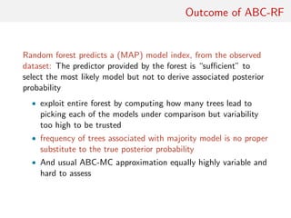 Outcome of ABC-RF
Random forest predicts a (MAP) model index, from the observed
dataset: The predictor provided by the forest is “suﬃcient” to
select the most likely model but not to derive associated posterior
probability
• exploit entire forest by computing how many trees lead to
picking each of the models under comparison but variability
too high to be trusted
• frequency of trees associated with majority model is no proper
substitute to the true posterior probability
• And usual ABC-MC approximation equally highly variable and
hard to assess
 